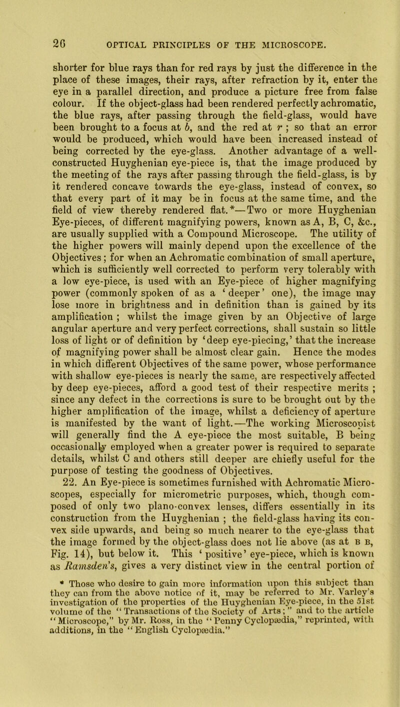 20 shorter for blue rays than for red rays by just the difference in the place of these images, their rays, after refraction by it, enter the eye in a parallel direction, and produce a picture free from false colour. If the object-glass had been rendered perfectly achromatic, the blue rays, after passing through the field-glass, would have been brought to a focus at b, and the red at r ; so that an error would be produced, which would have been increased instead of being corrected by the eye-glass. Another advantage of a well- constructed Huyghenian eye-piece is, that the image produced by the meeting of the rays after passing through the field-glass, is by it rendered concave towards the eye-glass, instead of convex, so that every part of it may be in focus at the same time, and the field of view thereby rendered flat.*—Two or more Huyghenian Eye-pieces, of different magnifying powers, known as A, B, C, &c., are usually supplied with a Compound Microscope. The utility of the higher powers will mainly depend upon the excellence of the Objectives; for when an Achromatic combination of small aperture, which is sufficiently well corrected to perform very tolerably with a low eye-piece, is used with an Eye-piece of higher magnifying power (commonly spoken of as a ‘deeper’ one), the image may lose more in brightness and in definition than is gained by its amplification ; whilst the image given by an Objective of large angular aperture and very perfect corrections, shall sustain so little loss of light or of definition by ‘deep eye-piecing,’ that the increase of magnifying power shall be almost clear gain. Hence the modes in which different Objectives of the same power, whose performance with shallow eye-pieces is nearly the same, are respectively affected by deep eye-pieces, afford a good test of their respective merits ; since any defect in the corrections is sure to be brought out by the higher amplification of the image, whilst a deficiency of aperture is manifested by the want of light.—The working Microscopist will generally find the A eye-piece the most suitable, B being occasionally employed when a greater power is required to separate details, whilst C and others still deeper are chiefly useful for the purpose of testing the goodness of Objectives. 22. An Eye-piece is sometimes furnished with Achromatic Micro- scopes, especially for micrometric purposes, which, though com- posed of only two plano-convex lenses, differs essentially in its construction from the Huyghenian ; the field-glass having its con- vex side upwards, and being so much nearer to the eye-glass that the image formed by the object-glass does not lie above (as at b b, Fig. 14), but below it. This ‘ positive’ eye-piece, which is known as Ramsden's, gives a very distinct view in the central portion of * Those who desire to gain more information upon this subject than they can from the above notice of it, may be referred to Mr. Varley’s investigation of the properties of the Huyghenian Eye-piece, in the 51st volume of the “ Transactions of the Society of Arts; ” and to the article “Microscope,” by Mr. Ross, in the “ Penny Cyclopaedia,” reprinted, with additions, in the “English Cyclopaedia.”