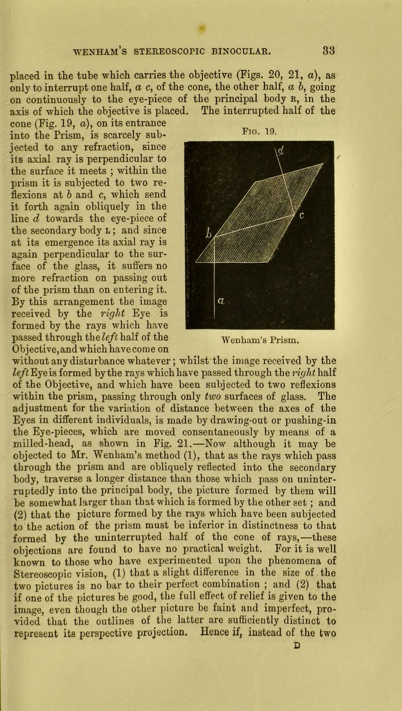 placed in the tube which carries the objective (Figs. 20, 21, a), as only to interrupt one half, a c, of the cone, the other half, a b, going on continuously to the eye-piece of the principal body r, in the axis of which the objective is placed. The interrupted half of the cone (Fig. 19, a), on its entrance into the Prism, is scarcely sub- jected to any refraction, since its axial ray is perpendicular to the surface it meets ; within the prism it is subjected to two re- flexions at b and c, which send it forth again obliquely in the line d towards the eye-piece of the secondary body l; and since at its emergence its axial ray is again perpendicular to the sur- face of the glass, it suffers no more refraction on passing out of the prism than on entering it. By this arrangement the image received by the right Eye is formed by the rays which have passed through theleft half of the Objective,and which havecome on without any disturbance whatever; whilstthe image received by the left Eye is formed by the rays which have passed through the right half of the Objective, and which have been subjected to two reflexions wdthin the prism, passing through only two surfaces of glass. The adjustment for the variation of distance between the axes of the Eyes in different individuals, is made by drawing-out or pushing-in the Eye-pieces, which are moved consentaneously by means of a milled-head, as shown in Fig. 21.—Now although it may be objected to Mr. Wenham’s method (1), that as the rays which pass through the prism and are obliquely reflected into the secondary body, traverse a longer distance than those which pass on uninter- ruptedly into the principal body, the picture formed by them will be somewhat larger than that which is formed by the other set ; and (2) that the picture formed by the rays which have been subjected to the action of the prism must be inferior in distinctness to that formed by the uninterrupted half of the cone of rays,—these objections are found to have no practical weight. For it is well known to those who have experimented upon the phenomena of Stereoscopic vision, (1) that a slight difference in the size of the two pictures is no bar to their perfect combination ; and (2) that if one of the pictures be good, the full effect of relief is given to the image, even though the other picture be faint and imperfect, pro- vided that the outlines of the latter are sufficiently distinct to represent its perspective projection. Hence if, instead of the two D