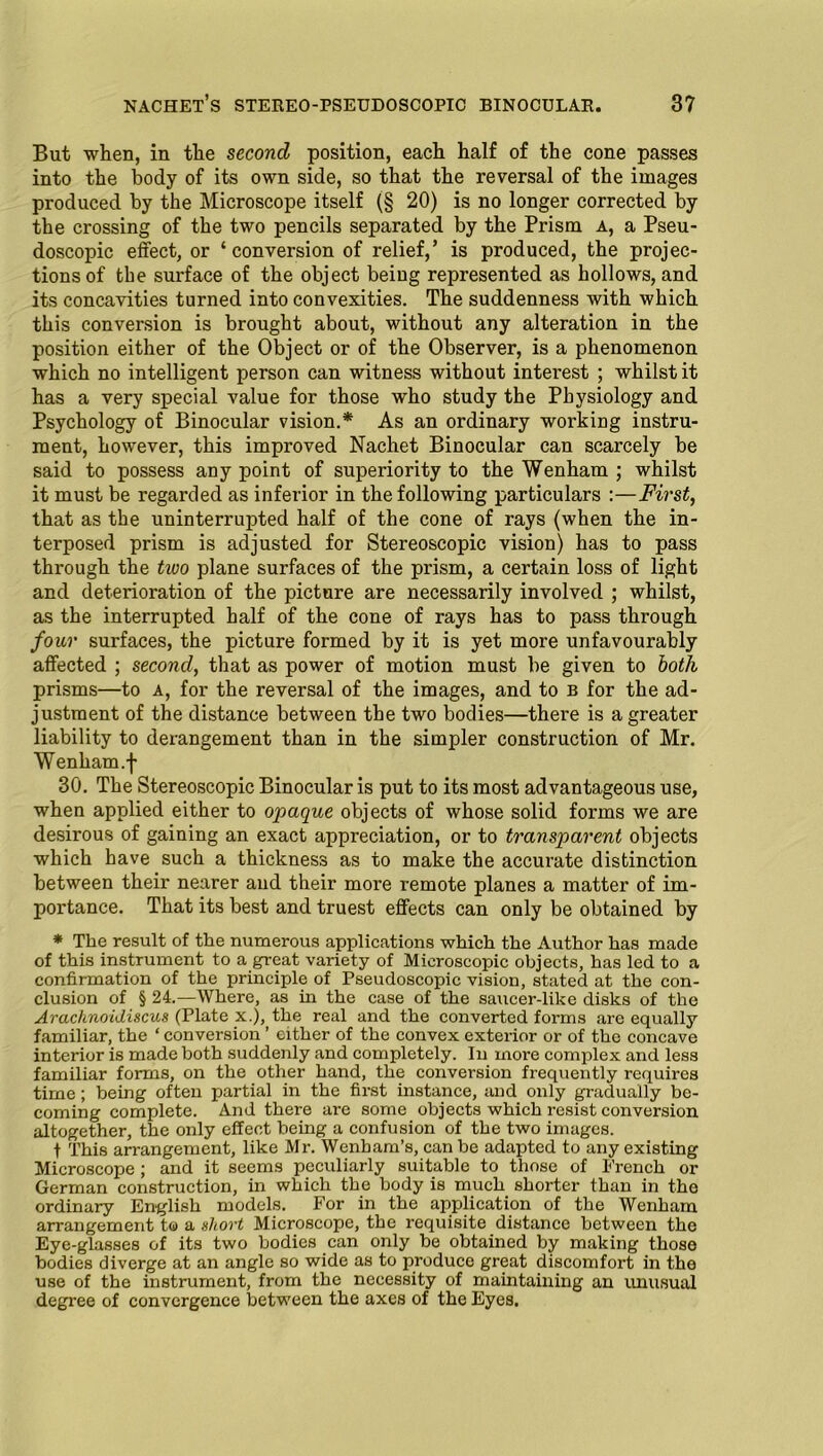 But when, in the second position, each half of the cone passes into the body of its own side, so that the reversal of the images produced by the Microscope itself (§ 20) is no longer corrected by the crossing of the two pencils separated by the Prism a, a Pseu- doscopic effect, or ‘conversion of relief,’ is produced, the projec- tions of the surface of the object being represented as hollows, and its concavities turned into convexities. The suddenness with which this conversion is brought about, without any alteration in the position either of the Object or of the Observer, is a phenomenon which no intelligent person can witness without interest ; whilst it has a very special value for those who study the Physiology and Psychology of Binocular vision.* As an ordinary working instru- ment, however, this improved Nachet Binocular can scarcely be said to possess any point of superiority to the Wenham ; whilst it must be regarded as inferior in the following particulars :—First, that as the uninterrupted half of the cone of rays (when the in- terposed prism is adjusted for Stereoscopic vision) has to pass through the tivo plane surfaces of the prism, a certain loss of light and deterioration of the picture are necessarily involved ; whilst, as the interrupted half of the cone of rays has to pass through four surfaces, the picture formed by it is yet more unfavourably affected ; second, that as power of motion must be given to both prisms—to a, for the reversal of the images, and to b for the ad- justment of the distance between the two bodies—there is a greater liability to derangement than in the simpler construction of Mr. Wenham.f 30. The Stereoscopic Binocular is put to its most advantageous use, when applied either to opaque objects of whose solid forms we are desirous of gaining an exact appreciation, or to transparent objects which have such a thickness as to make the accurate distinction between their nearer and their more remote planes a matter of im- portance. That its best and truest effects can only be obtained by * The result of the numerous applications which the Author has made of this instrument to a great variety of Microscopic objects, has led to a confirmation of the principle of Pseudoscopic vision, stated at the con- clusion of § 24.—Where, as in the case of the saucer-like disks of the Arachnoidiscus (Plate x.), the real and the converted forms are equally familiar, the ‘ conversion ’ either of the convex exterior or of the concave interior is made both suddenly and completely. In more complex and less familiar forms, on the other hand, the conversion frequently requires time; being often partial in the first instance, and only gradually be- coming complete. And there are some objects which resist conversion altogether, the only effect being a confusion of the two images. t This arrangement, like Mr. Wenham’s, can be adapted to any existing Microscope ; and it seems peculiarly suitable to those of French or German construction, in which the body is much shorter than in the ordinary English models. For in the application of the Wenham arrangement to a short Microscope, the requisite distance between the Eye-glasses of its two bodies can only be obtained by making those bodies diverge at an angle so wide as to produce great discomfort in the use of the instrument, from the necessity of maintaining an unusual degree of convergence between the axes of the Eyes.