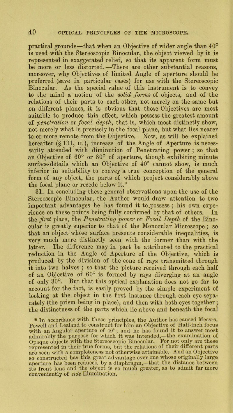 practical grounds—that when an Objective of wider angle than 40° is used with the Stereoscopic Binocular, the object viewed by it is represented in exaggerated relief, so that its apparent form must be more or less distorted.—There are other substantial reasons, moreover, why Objectives of limited Angle of aperture should be preferred (save in particular cases) for use with the Stereoscopic Binocular. As the special value of this instrument is to convey to the mind a notion of the solid forms of objects, and of the relations of their parts to each other, not merely on the same but on different planes, it is obvious that those Objectives are most suitable to produce this effect, which possess the greatest amount of penetration or focal depth, that is, which most distinctly show, not merely what is precisely in the focal plane, but what lies nearer to or more remote from the Objective. Now, as will be explained, hereafter (§ 131, ii. ), increase of the Angle of Aperture is neces- sarily attended with diminution of Penetrating power ; so that an Objective of 60° or 80° of aperture, though exhibiting minute surface-details which an Objective of 40° cannot show, is much inferior in suitability to convey a true conception of the general form of any object, the parts of which project considerably above the focal plane or recede below it.* 31. In concluding these general observations upon the use of the Stereoscopic Binocular, the Author would draw attention to two important advantages he has found it to.possess ; his own expe- rience on these points being fully confirmed by that of others. In the first place, the Penetrating power or Focal Depth of the Bino- cular is greatly superior to that of the Monocular Microscope ; so that an object whose surface presents considerable inequalities, is very much more distinctly seen with the former than with the latter. The difference may in part be attributed to the practical reduction in the Angle of Aperture of the Objective, which is produced by the division of the cone of rays transmitted through it into two halves ; so that the picture received through each half of an Objective of 60° is formed by rays diverging at an angle of only 30°. But that this optical explanation does not go far to account for the fact, is easily proved by the simple experiment of looking at the object in the first instance through each eye sepa- rately (the prism being in place), and then with both eyes together; the distinctness of the parts which lie above and beneath the focal * In accordance with these principles, the Author has caused Messrs. Powell and Lealand to construct for him an Objective of Half-inch focus with an Angular aperture of 40°; and he has found it to answer most admirably the purpose for which it was intended,—the examination of Opaque objects with the Stereoscopic Binocular. For not only are these represented in their true forms, but the relations of their different parts are seen with a completeness not otherwise attainable. And an Objective so constructed has this great advantage over one whose originally large aperture has been reduced by a diaphragm,—that the distance between its front lens and the object is so much greater, as to admit far more conveniently of side Illumination.