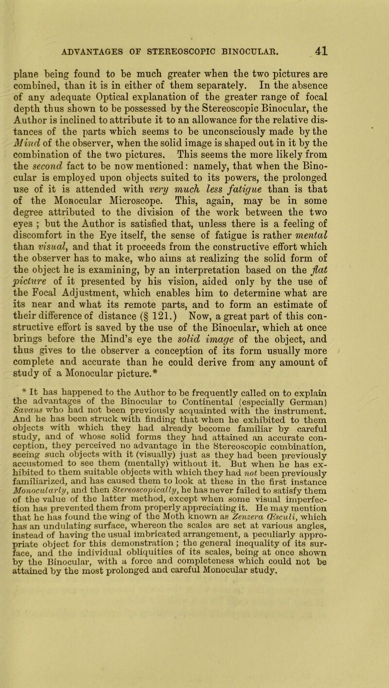 plane being found to be much greater when the two pictures are combined, than it is in either of them separately. In the absence of any adequate Optical explanation of the greater range of focal depth thus shown to be possessed by the Stereoscopic Binocular, the Author is inclined to attribute it to an allowance for the relative dis- tances of the parts which seems to be unconsciously made by the Mind of the observer, when the solid image is shaped out in it by the combination of the two pictures. This seems the more likely from the second fact to be now mentioned: namely, that when the Bino- cular is employed upon objects suited to its powers, the prolonged use of it is attended with very much less fatigue than is that of the Monocular Microscope. This, again, may be in some degree attributed to the division of the work between the two eyes ; but the Author is satisfied that, unless there is a feeling of discomfort in the Eye itself, the sense of fatigue is rather mental than visual, and that it proceeds from the constructive effort which the observer has to make, who aims at realizing the solid form of the object he is examining, by an interpretation based on the flat picture of it presented by his vision, aided only by the use of the Focal Adjustment, which enables him to determine what are its near and what its remote parts, and to form an estimate of their difference of distance (§ 121.) Now, a great part of this con- structive effort is saved by the use of the Binocular, which at once brings before the Mind’s eye the solid image of the object, and thus gives to the observer a conception of its form usually more complete and accurate than he could derive from any amount of study of a Monocular picture.* * It has happened to the Author to be frequently called on to explain the advantages of the Binocular to Continental (especially German) Savans who had not been previously acquainted with the instrument. And he has been struck with finding that when he exhibited to them objects with which they had already become familiar by careful study, and of whose solid forms they had attained an accurate con- ception, they perceived no advantage in the Stereoscopic combination, seeing such objects with it (visually) just as they had been previously accustomed to see them (mentally) without it. But when he has ex- hibited to them suitable objects with which they had not been previously familiarized, and has caused them to look at these in the first instance Monocularly, and then Stereoscopical ly, he has never failed to satisfy them of the value of the latter method, except when some visual imperfec- tion has prevented them from properly appreciating it. He may mention that he has found the wing of the Moth known as Zenzera CHsculi, which has an undulating surface, whereon the scales are set at various angles, instead of having the usual imbricated arrangement, a peculiarly appro- priate object for this demonstration ; the general inequality of its sur- face, and the individual obliquities of its scales, being at once shown by the Binocular, with a force and completeness which could not be attained by the most prolonged and careful Monocular study.