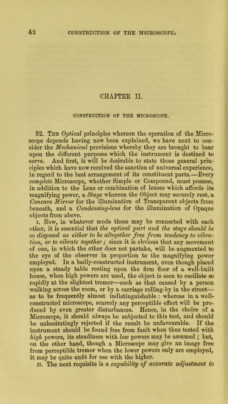 CHAPTER II. CONSTRUCTION OF THE MICROSCOPE. 32. The Optical principles whereon the operation of the Micro- scope depends having now been explained, we have next to con- sider the Mechanical provisions whereby they are brought to bear upon the different purposes which the instrument is destined to serve. And first, it will be desirable to state those general prin- ciples which have now received the sanction of universal experience, in regard to the best arrangement of its constituent parts.—Every complete Microscope, whether Simple or Compound, must possess, in addition to the Lens or combination of lenses which affords its magnifying power, a Stage whereon the Object may securely rest, a Concave Mirror for the illumination of Transparent objects from beneath, and a Condensing-lens for the illumination of Opaque objects from above. i. Now, in whatever mode these may be connected with each other, it is essential that the optical part and the stage should be so disposed as either to be altogether free from tendency to vibra- tion, or to vibrate together ; since it is obvious that any movement of one, in which the other does not partake, will be augmented to the eye of the observer in proportion to the magnifying power employed. In a badly-constructed instrument, even though placed upon a steady table resting upon the firm floor of a well-built house, when high powers are used, the object is seen to oscillate so rapidly at the slightest tremor—such as that caused by a person walking across the room, or by a carriage rolling-by in the street— as to be frequently almost indistinguishable : whereas in a well- constructed microscope, scarcely any perceptible effect will be pro- duced by even greater disturbances. Hence, in the choice of a Microscope, it should always be subjected to this test, and should be unhesitatingly rejected if the result be unfavourable. If the instrument should be found free from fault when thus tested with high powers, its steadiness with loiu powers may be assumed ; but, on the other hand, though a Microscope may give an image free from perceptible tremor when the lower powers only are employed, it may be quite unfit for use with the higher. ii. The next requisite is a capability of accurate adjustment to