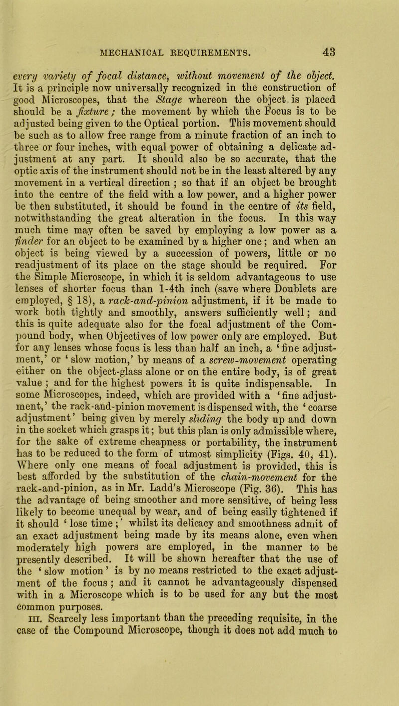 every variety of focal distance, without movement of the object. It is a principle now universally recognized in the construction of good Microscopes, that the Stage whereon the object is placed should be a fixture; the movement by which the Focus is to he adjusted being given to the Optical portion. This movement should be such as to allow free range from a minute fraction of an inch to three or four inches, with equal power of obtaining a delicate ad- justment at any part. It should also be so accurate, that the optic axis of the instrument should not be in the least altered by any movement in a vertical direction ; so that if an object be brought into the centre of the field with a low power, and a higher power be then substituted, it should be found in the centre of its field, notwithstanding the great alteration in the focus. In this way much time may often be saved by employing a low power as a finder for an object to be examined by a higher one; and when an object is being viewed by a succession of powers, little or no readjustment of its place on the stage should be required. For the Simple Microscope, in which it is seldom advantageous to use lenses of shorter focus than l-4th inch (save where Doublets are employed, § 18), a rack-and-'pinion adjustment, if it be made to work both tightly and smoothly, answers sufficiently well; and this is quite adequate also for the focal adjustment of the Com- pound body, when Objectives of low power only are employed. But for any lenses whose focus is less than half an inch, a ‘fine adjust- ment,’ or ‘ slow motion,’ by means of a screw-movement operating either on the object-glass alone or on the entire body, is of great value ; and for the highest powers it is quite indispensable. In some Microscopes, indeed, which are provided with a ‘ fine adjust- ment,’ the rack-and-pinion movement is dispensed with, the ‘coarse adjustment’ being given by merely sliding the body up and down in the socket which grasps it; but this plan is only admissible where, for the sake of extreme cheapness or portability, the instrument has to be reduced to the form of utmost simplicity (Figs. 40, 41). Where only one means of focal adjustment is provided, this is best afforded by the substitution of the chain-movement for the rack-and-pinion, as in Mr. Ladd’s Microscope (Fig. 36). This has the advantage of being smoother and more sensitive, of being less likely to become unequal by wear, and of being easily tightened if it should ‘ lose time ; ’ whilst its delicacy and smoothness admit of an exact adjustment being made by its means alone, even when moderately high powers are employed, in the manner to be presently described. It will be shown hereafter that the use of the ‘ slow motion ’ is by no means restricted to the exact adjust- ment of the focus ; and it cannot be advantageously dispensed with in a Microscope which is to be used for any but the most common purposes. m. Scarcely less important than the preceding requisite, in the case of the Compound Microscope, though it does not add much to