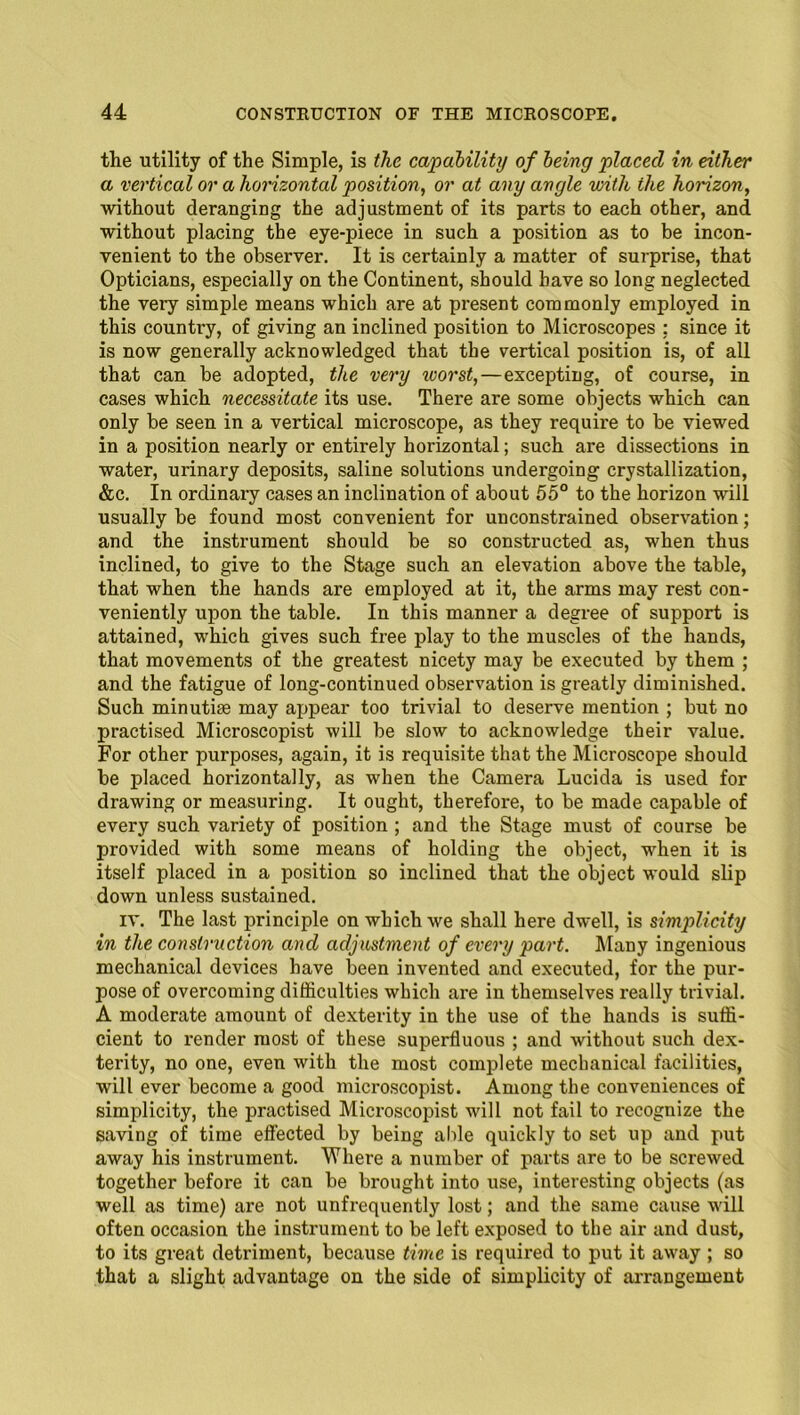 the utility of the Simple, is the capability of being placed in either a vertical or a horizontal position, or at any angle with the horizon, without deranging the adjustment of its parts to each other, and without placing the eye-piece in such a position as to be incon- venient to the observer. It is certainly a matter of surprise, that Opticians, especially on the Continent, should have so long neglected the very simple means which are at present commonly employed in this country, of giving an inclined position to Microscopes ; since it is now generally acknowledged that the vertical position is, of all that can be adopted, the very toorst,—excepting, of course, in cases which necessitate its use. There are some objects which can only be seen in a vertical microscope, as they require to be viewed in a position nearly or entirely horizontal; such are dissections in water, urinary deposits, saline solutions undergoing crystallization, &c. In ordinary cases an inclination of about 55° to the horizon will usually be found most convenient for unconstrained observation; and the instrument should be so constructed as, when thus inclined, to give to the Stage such an elevation above the table, that when the hands are employed at it, the arms may rest con- veniently upon the table. In this manner a degree of support is attained, which gives such free play to the muscles of the hands, that movements of the greatest nicety may be executed by them ; and the fatigue of long-continued observation is greatly diminished. Such minutiae may appear too trivial to deserve mention ; but no practised Microscopist will be slow to acknowledge their value. For other purposes, again, it is requisite that the Microscope should be placed horizontally, as when the Camera Lucida is used for drawing or measuring. It ought, therefore, to be made capable of every such variety of position ; and the Stage must of course be provided with some means of holding the object, when it is itself placed in a position so inclined that the object would slip down unless sustained. iv. The last principle on which we shall here dwell, is simplicity in the construction and adjustment of every part. Many ingenious mechanical devices have been invented and executed, for the pur- pose of overcoming difficulties which are in themselves really trivial. A moderate amount of dexterity in the use of the hands is suffi- cient to render most of these superfluous ; and without such dex- terity, no one, even with the most complete mechanical facilities, will ever become a good microscopist. Among the conveniences of simplicity, the practised Microscopist will not fail to recognize the saving of time effected by being able quickly to set up and put away his instrument. Where a number of parts are to be screwed together before it can be brought into use, interesting objects (as well as time) are not unfrequently lost; and the same cause will often occasion the instrument to be left exposed to the air and dust, to its great detriment, because time is required to put it away ; so that a slight advantage on the side of simplicity of arrangement