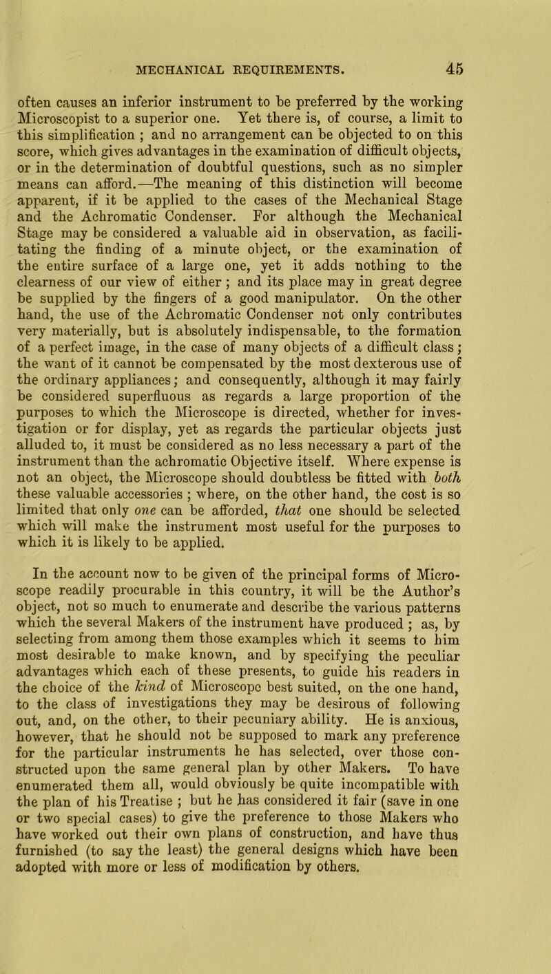 often causes an inferior instrument to be preferred by the working Microscopist to a superior one. Yet there is, of course, a limit to this simplification ; and no arrangement can be objected to on this score, which gives advantages in the examination of difficult objects, or in the determination of doubtful questions, such as no simpler means can afford.—The meaning of this distinction will become apparent, if it be applied to the cases of the Mechanical Stage and the Achromatic Condenser. For although the Mechanical Stage may be considered a valuable aid in observation, as facili- tating the finding of a minute object, or the examination of the entire surface of a large one, yet it adds nothing to the clearness of our view of either ; and its place may in great degree be supplied by the fingers of a good manipulator. On the other hand, the use of the Achromatic Condenser not only contributes very materially, but is absolutely indispensable, to the formation of a perfect image, in the case of many objects of a difficult class; the want of it cannot be compensated by the most dexterous use of the ordinary appliances; and consequently, although it may fairly be considered superfluous as regards a large proportion of the purposes to which the Microscope is directed, whether for inves- tigation or for display, yet as regards the particular objects just alluded to, it must be considered as no less necessary a part of the instrument than the achromatic Objective itself. Where expense is not an object, the Microscope should doubtless be fitted with both these valuable accessories ; where, on the other hand, the cost is so limited that only one can be afforded, that one shoiild be selected which will make the instrument most useful for the purposes to which it is likely to be applied. In the account now to be given of the principal forms of Micro- scope readily procurable in this country, it will be the Author’s object, not so much to enumerate and describe the various patterns which the several Makers of the instrument have produced ; as, by selecting from among them those examples which it seems to him most desirable to make known, and by specifying the peculiar advantages which each of these presents, to guide his readers in the choice of the kind of Microscope best suited, on the one hand, to the class of investigations they may be desirous of following out, and, on the other, to their pecuniary ability. He is anxious, however, that he should not be supposed to mark any preference for the particular instruments he has selected, over those con- structed upon the same general plan by other Makers. To have enumerated them all, would obviously be quite incompatible with the plan of his Treatise ; but he has considered it fair (save in one or two special cases) to give the preference to those Makers who have worked out their own plans of construction, and have thus furnished (to say the least) the general designs which have been adopted with more or less of modification by others.