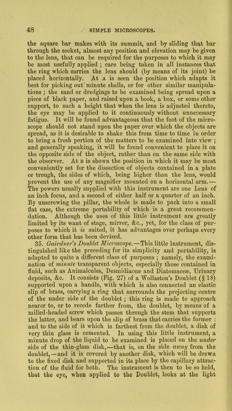 the square bar makes with its summit, and by sliding that bar through the socket, almost any position and elevation may be given to the lens, that can be required for the purposes to which it may be most usefully applied ; care being taken in all instances that the ring which carries the lens should (by means of its joint) be placed horizontally. At A is seen the position which adapts it best for picking out'minute shells, or for other similar manipula- tions ; the sand or dredgings to be examined being spread upon a piece of black paper, and raised upon a book, a box, or some other support, to such a height that when the lens is adjusted thereto, the eye may be applied to it continuously without unnecessary fatigue. It will be found advantageous that the foot of the micro- scope should not stand upon the paper over which the objects are spread, as it is desirable to shake this from time to time in order to bring a fresh portion of the matters to be examined into view ; and generally speaking, it will be found convenient to place it on the opposite side of the object, rather than on the same side with the observer. At b is shown the position in which it may be most conveniently set for the dissection of objects contained in a plate or trough, the sides of which, being higher than the lens, would prevent the use of any magnifier mounted on a hoifizontal arm.— The powers usually supplied with this instrument are one Lens of an inch focus, and a second of either half or a quarter of an inch. By unscrewing the pillar, the whole is made to pack into a small flat case, the extreme portability of which is a great recommen- dation. Although the uses of this little instrument are greatly limited by its want of stage, mirror, &c., yet, for the class of pur- poses to which it is suited, it has advantages over perhaps every other form that has been devised. 35. Gairclner's Doublet Microscope.—This little instrument, dis- tinguished like the preceding for its simplicity and portability, is adapted to quite a different class of purposes ; namely, the exami- nation of minute transparent objects, especially those contained in fluid, such as Animalcules, Desmidiacexe and Diatomaceae, Urinary deposits, &c. It consists (Fig. 27) of a Wollaston’s Doublet (§18) supported upon a handle, with which is also connected an elastic slip of brass, carrying a ring that surrounds the projecting centre of the under side of the doublet ; this ring is made to approach nearer to, or to recede farther from, the doublet, by means of a milled-headed screw which passes through the stem that supports the latter, and bears upon the slip of brass that carries the former : and to the side of it which is farthest from the doublet, a disk of very thin glass is cemented. In using this little instrument, a minute drop of the liquid to be examined is placed on the under side of the thin-glass disk,—that is, on the side aivciy from the doublet, —and it is covered by another disk, which will be drawn to the fixed disk and supported in its place by the capillary attrac- tion of the fluid for both. The instrument is then to be so held, that the eye, when applied to the Doublet, looks at the light