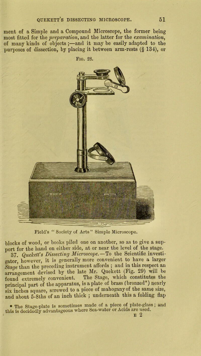 ment of a Simple and a Compound Microscope, the former being most fitted for the preparation, and the latter for the examination, of many kinds of objects ;—and it may be easily adapted to the purposes of dissection, by placing it between arm-rests (§ 134), or Fig. 28. Field’s “ Society of Arts” Simple Microscope. blocks of wood, or books piled one on another, so as to give a sup- port for the hand on either side, at or near the level of the stage. 37. Quekett’s Dissecting Microscope.— To the Scientific investi- gator however, it is generally more convenient to have a larger Stage than the preceding instrument affords ; and in this respect an arrangement devised by the late Mr. Quekett (Fig. 29) will be found extremely convenient. The Stage, which constitutes the principal part of the apparatus, is a plate of brass (bronzed*) nearly six inches square, screwed to a piece of mahogany of the same size, and about 5-8ths of an inch thick ; underneath this a folding flap * The Stage-plate is sometimes made of a piece of plate-glass; and this is decidedly advantageous where Sea-water or Acids are used. E 2