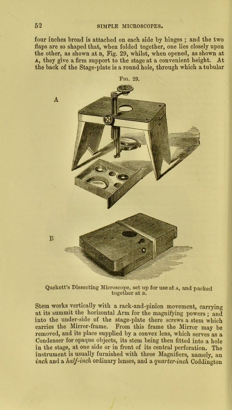 four inches broad is attached on each side by hinges ; and the two flaps are so shaped that, when folded together, one lies closely upon the other, as shown at b, Fig. 29, whilst, when opened, as shown at A, they give a firm support to the stage at a convenient height. At the back of the Stage-plate is a round hole, through which a tubular Fig. 29. B Quekett’s Dissecting Microscope, set up for use at a, and packed together at b. Stem works vertically with a rack-and-pinion movement, carrying at its summit the horizontal Arm for the magnifying powers ; and into the under-side of the stage-plate there screws a stem which carries the Mirror-frame. From this frame the Mirror may be removed, and its place supplied by a convex lens, which serves as a Condeuser for opaque objects, its stem being then fitted into a hole in the stage, at one side or in front of its central perforation. The instrument is usually furnished with three Magnifiers, namely, an inch and a half-inch ordinary lenses, and a quarter-inch Coddington