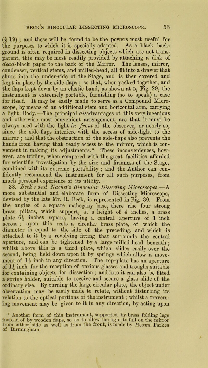 (§ 19) ; and these will be found to be the powers most useful for the purposes to which it is specially adapted. As a black back- ground is often required in dissecting objects which are not trans- parent, this may be most readily provided by attaching a disk of dead-black paper to the back of the Mirror. The lenses, mirror, condenser, vertical stems, and milled-head, all fit into a drawer that shuts into the under-side of the Stage, and is then covered and kept in place by the side-flaps ; so that, when packed together, and the flaps kept down by an elastic band, as shown at b, Fig. 29, the instrument is extremely portable, furnishing (so to speak) a case for itself. It may be easily made to serve as a Compound Micro- scope, by means of an additional stem and horizontal arm, carrying a light Body.—The principal disadvantages of this very ingenious and otherwise most convenient arrangement, are that it must be always used with the light in front of the observer, or nearly so, since the side-flaps interfere with the access of side-light to the mirror ; and that the obstruction of the side-flaps also prevents the hands from having that ready access to the mii-ror, which is con- venient in making its adjustments.* These inconveniences, how- ever, are trifling, when compared with the great facilities afforded for scientific investigation by the size and firmness of the Stage, combined with its extreme portability ; and the Author can con- fidently recommend the instrument for all such purposes, from much personal experience of its utility. 38. Bede's and Na diet's Binocular Dissecting Microscopes.—A more substantial and elaborate form of Dissecting Microscope, devised by the late Mr. R. Beck, is represented in Fig. 30. From the angles of a square mahogany base, there rise four .strong brass pillars, which support, at a height of 4 inches, a brass plate 65 inches square, having a central aperture of 1 inch across ; upon this rests a circular brass plate, of which the diameter is equal to the side of the preceding, and which is attached to it by a revolving fitting that surrounds the central aperture, and can be tightened by a large milled-head beneath ; whilst above this is a third plate, which slides easily over the second, being held down upon it by springs which allow a move- ment of 1 5 inch in any direction. The top-plate has an aperture of I5 inch for the reception of various glasses and troughs suitable for containing objects for dissection ; and into it can also be fitted a spring holder, suitable to receive and secure a glass slide of the ordinary size. By turning the large circular plate, the object under observation may be easily made to rotate, without disturbing its relation to the optical portions of the instrument; whilst a travers- ing movement may be given to it in any direction, by acting upon * Another form of this instrument, supjDortcd by brass folding legs instead of by wooden flaps, so as to allow the light to fall on the mirror from either side as well as from the front, is made by Messrs. Parkcs of Birmingham.