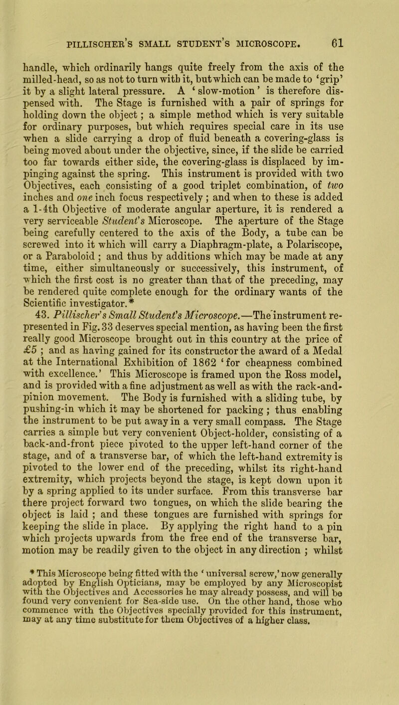 handle, which ordinarily hangs quite freely from the axis of the milled-head, so as not to turn with it, but which can be made to ‘grip’ it by a slight lateral pressure. A ‘ slow-motion ’ is therefore dis- pensed with. The Stage is furnished with a pair of springs for holding down the object; a simple method which is very suitable for ordinary purposes, but which requires special care in its use when a slide carrying a drop of fluid beneath a covering-glass is being moved about under the objective, since, if the slide be carried too far towards either side, the covering-glass is displaced by im- pinging against the spring. This instrument is provided with two Objectives, each consisting of a good triplet combination, of two inches and one inch focus respectively ; and when to these is added a l-4th Objective of moderate angular aperture, it is rendered a very serviceable Student’s Microscope. The aperture of the Stage being carefully centered to the axis of the Body, a tube can be screwed into it which will cany a Diaphragm-plate, a Polariscope, or a Paraboloid ; and thus by additions which may be made at any time, either simultaneously or successively, this instrument, of which the first cost is no greater than that of the preceding, may be rendered quite complete enough for the ordinary wants of the Scientific investigator. * 43. Pillischer’s Small Student’s Microscope.—The instrument re- presented in Fig. 33 deserves special mention, as having been the first really good Microscope brought out in this country at the price of £5 ; and as having gained for its constructor the award of a Medal at the International Exhibition of 1862 ‘for cheapness combined with excellence.’ This Microscope is framed upon the Ross model, and is provided with a fine adjustment as well as with the rack-and- pinion movement. The Body is furnished with a sliding tube, by pushing-in which it may be shortened for packing ; thus enabling the instrument to be put away in a very small compass. The Stage carries a simple but very convenient Object-holder, consisting of a back-and-front piece pivoted to the upper left-hand corner of the stage, and of a transverse bar, of which the left-hand extremity is pivoted to the lower end of the preceding, whilst its right-hand extremity, which projects beyond the stage, is kept down upon it by a spring applied to its under surface. From this transverse bar there project forward two tongues, on which the slide bearing the object is laid ; and these tongues are furnished with springs for keeping the slide in place. By applying the right hand to a pin which projects upwards from the free end of the transverse bar, motion may be readily given to the object in any direction ; whilst * This Microscope being fitted with the * universal screw,’ now generally adopted by English Opticians, may be employed by any Microscopist with the Objectives and Accessories he may already possess, and will be found very convenient for Sea-side use. On tbe other hand, those who commence with the Objectives specially provided for this instrument, in ay at any time substitute for them Objectives of a higher class.