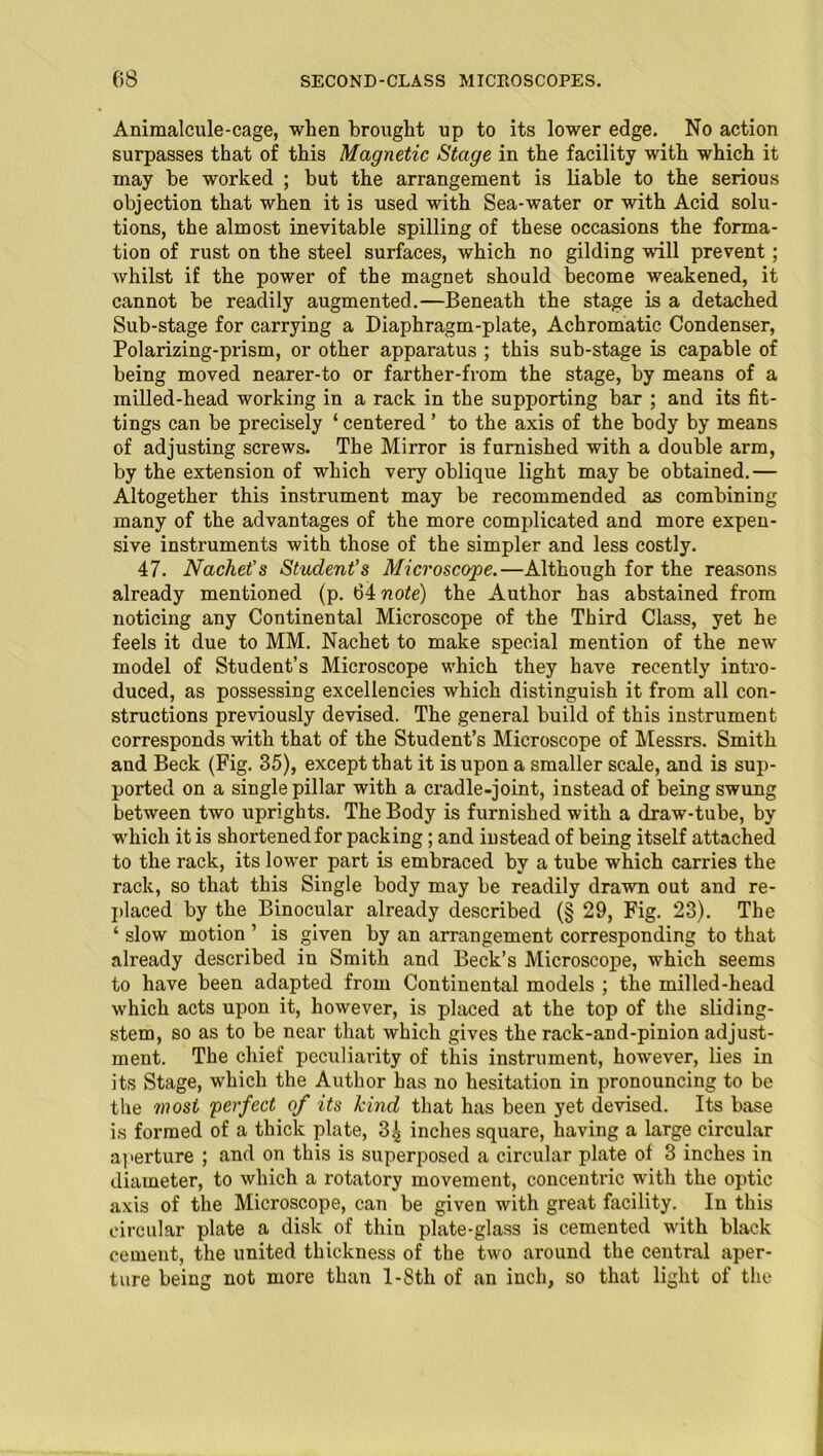 Animalcule-cage, when brought up to its lower edge. No action surpasses that of this Magnetic Stage in the facility with which it may be worked ; but the arrangement is liable to the serious objection that when it is used with Sea-water or with Acid solu- tions, the almost inevitable spilling of these occasions the forma- tion of rust on the steel surfaces, which no gilding -will prevent; whilst if the power of the magnet should become weakened, it cannot be readily augmented.—Beneath the stage is a detached Sub-stage for carrying a Diaphragm-plate, Achromatic Condenser, Polarizing-prism, or other apparatus ; this sub-stage is capable of being moved nearer-to or farther-from the stage, by means of a milled-head working in a rack in the supporting bar ; and its fit- tings can be precisely ‘ centered ’ to the axis of the body by means of adjusting screws. The Mirror is furnished with a double arm, by the extension of which very oblique light may be obtained.— Altogether this instrument may be recommended as combining many of the advantages of the more complicated and more expen- sive instruments with those of the simpler and less costly. 47. Nachet’s Student's Microscope.—Although for the reasons already mentioned (p. 64 note) the Author has abstained from noticing any Continental Microscope of the Third Class, yet he feels it due to MM. Nachet to make special mention of the new model of Student’s Microscope which they have recently intro- duced, as possessing excellencies which distinguish it from all con- structions previously devised. The general build of this instrument corresponds with that of the Student’s Microscope of Messrs. Smith and Beck (Fig. 35), except that it is upon a smaller scale, and is sup- ported on a single pillar with a cradle-joint, instead of being swung between two uprights. The Body is furnished with a draw-tube, by which it is shortened for packing; and instead of being itself attached to the rack, its lower part is embraced by a tube which carries the rack, so that this Single body may be readily drawn out and re- placed by the Binocular already described (§ 29, Fig. 23). The ‘ slow motion ’ is given by an arrangement corresponding to that already described in Smith and Beck’s Microscope, which seems to have been adapted from Continental models ; the milled-head which acts upon it, however, is placed at the top of the sliding- stem, so as to be near that which gives the rack-and-pinion adjust- ment. The chief peculiarity of this instrument, however, lies in its Stage, which the Author has no hesitation in pronouncing to be the most 'perfect of its kind that has been yet devised. Its base is formed of a thick plate, 3g inches square, having a large circular aperture ; and on this is superposed a circular plate of 3 inches in diameter, to which a rotatory movement, concentric with the optic axis of the Microscope, can be given with great facility. In this circular plate a disk of thin plate-glass is cemented with black cement, the united thickness of the two around the central aper- ture being not more than l-8th of an inch, so that light of the