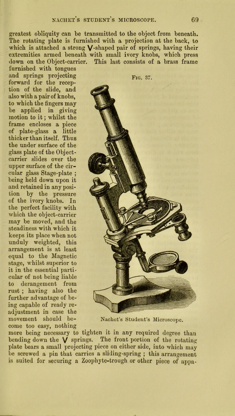 Fig. 37. .greatest obliquity can be transmitted to the object from beneath. The rotating plate is furnished with a projection at the back, to which is attached a strong V-shaped pair of springs, having their extremities armed beneath with small ivory knobs, which press down on the Object-carrier. This last consists of a brass frame furnished with tongues and springs projecting forward for the recep- tion of the slide, and also with a pair of knobs, to which the fingers may be applied in giving motion to it; whilst the frame encloses a piece of plate-glass a little thicker than itself. Thus the under surface of the glass plate of the Object- carrier slides over the upper surface of the cir- cular glass Stage-plate ; being held down upon it and retained in any posi- tion by the pressure of the ivory knobs. In the perfect facility with which the object-carrier may be moved, and the steadiness with which it keeps its place when not unduly weighted, this arrangement is at least equal to the Magnetic stage, whilst superior to it in the essential parti- cular of not being liable to derangement from rust ; having also the further advantage of be- ing capable of ready re- adjustment in case the movement should be- come too easy, nothing more being necessary to tighten it in any required degree than bending down the V springs. The front portion of the rotating plate bears a small projecting piece on either side, into which may be screwed a pin that carries a sliding-spring ; this arrangement is suited for securing a Zoophyte-trough or other piece of appa- Nachet’s Student’s Microscope.