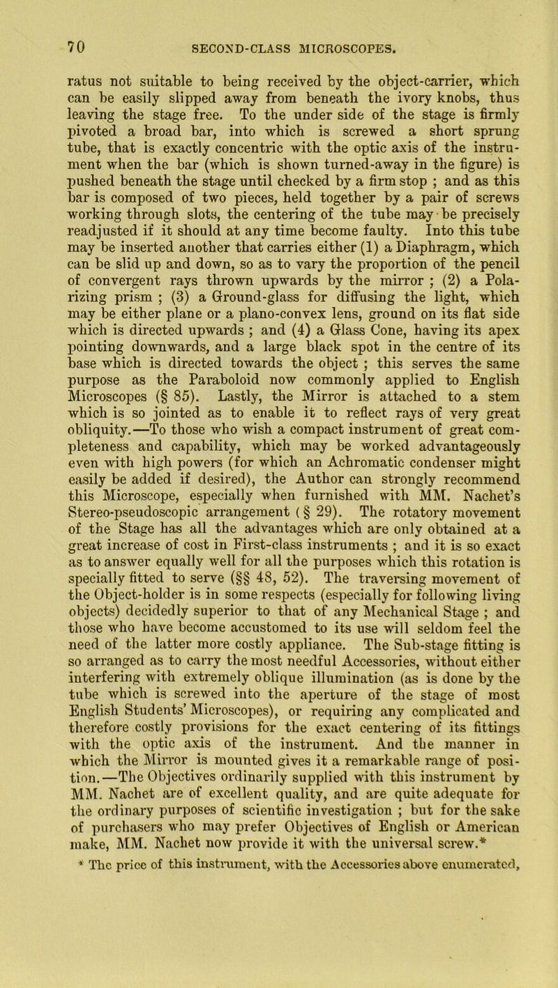 ratus not suitable to being received by tbe object-carriei’, which can be easily slipped away from beneath the ivory knobs, thus leaving the stage free. To the under side of the stage is firmly pivoted a broad bar, into which is screwed a short sprung tube, that is exactly concentric with the optic axis of the instru- ment when the bar (which is shown turned-away in the figure) is pushed beneath the stage until checked by a firm stop ; and as this bar is composed of two pieces, held together by a pair of screws working through slots, the centering of the tube may be precisely readjusted if it should at any time become faulty. Into this tube may be inserted another that carries either (1) a Diaphragm, which can be slid up and down, so as to vary the proportion of the pencil of convergent rays thrown upwards by the mirror ; (2) a Pola- rizing prism ; (3) a Ground-glass for diffusing the light, which may be either plane or a plano-convex lens, ground on its flat side which is directed upwards ; and (4) a Glass Cone, having its apex pointing downwards, and a large black spot in the centre of its base which is directed towards the object ; this serves the same purpose as the Paraboloid now commonly applied to English Microscopes (§ 85). Lastly, the Mirror is attached to a stem which is so jointed as to enable it to reflect rays of very great obliquity.—To those who wish a compact instrument of great com- pleteness and capability, which may be worked advantageously even with high powers (for which an Achromatic condenser might easily be added if desired), the Author can strongly recommend this Microscope, especially when furnished with MM. Nachet’s Stereo-pseudoscopic arrangement (§ 29). The rotatory movement of the Stage has all the advantages which are only obtained at a great increase of cost in First-class instruments ; and it is so exact as to answer equally well for all the purposes which this rotation is specially fitted to serve (§§ 48, 52). The traversing movement of the Object-holder is in some respects (especially for following living objects) decidedly superior to that of any Mechanical Stage ; and those who have become accustomed to its use will seldom feel the need of the latter more costly appliance. The Sub-stage fitting is so arranged as to carry the most needful Accessories, without either interfering with extremely oblique illumination (as is done by the tube which is screwed into the aperture of the stage of most English Students’ Microscopes), or requiring any complicated and therefore costly provisions for the exact centering of its fittings with the optic axis of the instrument. And the manner in which the Mirror is mounted gives it a remarkable i*ange of posi- tion.—The Objectives ordinarily supplied with this instrument by MM. Nachet are of excellent quality, and are quite adequate for the ordinary purposes of scientific investigation ; but for the sake of purchasers who may prefer Objectives of English or American make, MM. Nachet now provide it with the universal screw.* * The price of this instrument, with the Accessories above enumerated.
