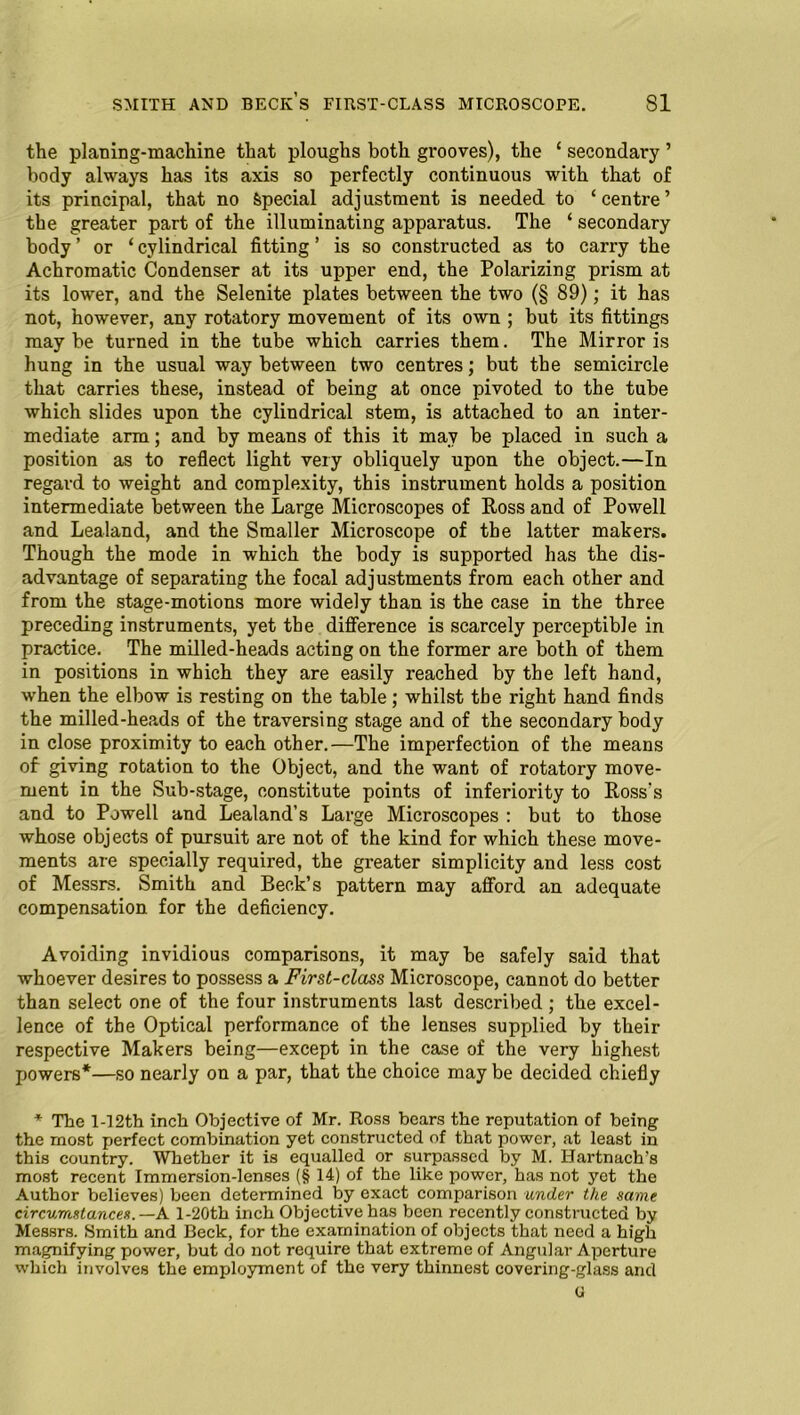 the planing-machine that ploughs both grooves), the ‘ secondary ’ body always has its axis so perfectly continuous with that of its principal, that no Special adjustment is needed to ‘centre’ the greater part of the illuminating apparatus. The ‘ secondary body ’ or ‘ cylindrical fitting ’ is so constructed as to carry the Achromatic Condenser at its upper end, the Polarizing prism at its lower, and the Selenite plates between the two (§ 89); it has not, however, any rotatory movement of its own ; but its fittings maybe turned in the tube which carries them. The Mirror is hung in the usual way between two centres; but the semicircle that carries these, instead of being at once pivoted to the tube which slides upon the cylindrical stem, is attached to an inter- mediate arm; and by means of this it may be placed in such a position as to reflect light very obliquely upon the object.—In regard to weight and complexity, this instrument holds a position intermediate between the Large Microscopes of Ross and of Powell and Lealand, and the Smaller Microscope of the latter makers. Though the mode in which the body is supported has the dis- advantage of separating the focal adjustments from each other and from the stage-motions more widely than is the case in the three preceding instruments, yet the difference is scarcely perceptible in practice. The milled-heads acting on the former are both of them in positions in which they are easily reached by the left hand, when the elbow is resting on the table; whilst the right hand finds the milled-heads of the traversing stage and of the secondary body in close proximity to each other.—The imperfection of the means of giving rotation to the Object, and the want of rotatory move- ment in the Sub-stage, constitute points of inferiority to Ross's and to Powell and Lealand’s Large Microscopes : but to those whose objects of pursuit are not of the kind for which these move- ments are specially required, the greater simplicity and less cost of Messrs. Smith and Beck’s pattern may afford an adequate compensation for the deficiency. Avoiding invidious comparisons, it may be safely said that whoever desires to possess a First-class Microscope, cannot do better than select one of the four instruments last described ; the excel- lence of the Optical performance of the lenses supplied by their respective Makers being—except in the case of the very highest powers*—so nearly on a par, that the choice may be decided chiefly * The l-12th inch Objective of Mr. Ross bears the reputation of being the most perfect combination yet constructed of that power, at least in this country. Whether it is equalled or surpassed by M. Hartnach’s most recent Immersion-lenses (§ 14) of the like power, has not yet the Author believes) been determined by exact comparison under the same circumstances.—A l-20th inch Objective has been recently constructed by Messrs. Smith and Beck, for the examination of objects that need a high magnifying power, but do not require that extreme of Angular Aperture which involves the employment of the very thinnest covering-glass and (1