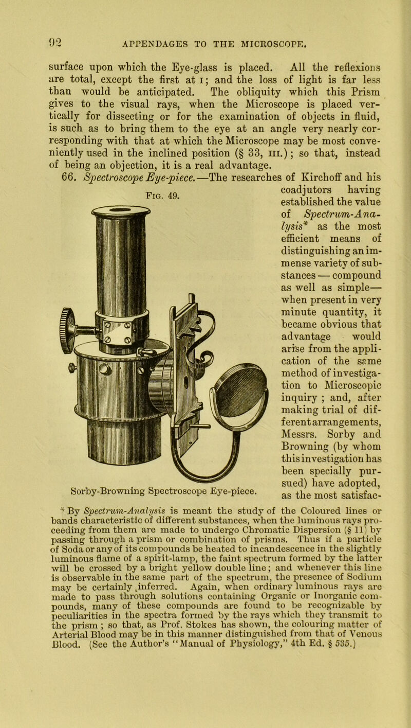 Fig. 49. surface upon which the Eye-glass is placed. All the reflexions are total, except the first at i; and the loss of light is far less than would be anticipated. The obliquity which this Prism gives to the visual rays, when the Microscope is placed ver- tically for dissecting or for the examination of objects in fluid, is such as to bring them to the eye at an angle very nearly cor- responding with that at which the Microscope may be most conve- niently used in the inclined position (§ 33, m.); so that, instead of being an objection, it is a real advantage. 66. Spectroscope Eye-piece.—The researches of Kirchoff and his coadjutors having established the value of Spectrum-Ana- lysis* as the most efficient means of distinguishing an im- mense variety of sub- stances — compound as well as simple— when present in very minute quantity, it became obvious that advantage would arise from the appli- cation of the s£me method of investiga- tion to Microscopic inquiry ; and, after making trial of dif- ferent arrangements, Messrs. Sorby and Browning (by whom this investigation has been specially pur- sued) have adopted, as the most satisfac- Sorby-Browning Spectroscope Eye-piece. * By Spectrum-Analysis is meant the study of the Coloured lines or bands characteristic of different substances, when the luminous rays pro- ceeding from them are made to undergo Chromatic Dispersion (§ 11) by passing through a prism or combination of prisms. Thus if a particle of Soda or any of its compounds be heated to incandescence in the slightly luminous flame of a spirit-lamp, the faint spectrum formed by the latter will be crossed by a bright yellow double line; and whenever this line is observable in the same part of the spectrum, the presence of Sodium may be certainly ^inferred. Again, when ordinary luminous rays are made to pass through solutions containing Organic or Inorganic com- pounds, many of these compounds are found to be recognizable by peculiarities in the spectra formed by the rays which they transmit to the prism ; so that, as Prof. Stokes has shown, the colouring matter of Arterial Blood may be in this manner distinguished from that of Venous Blood. (See the Author’s “Manual of Physiology,” 4th Ed. § 535.)