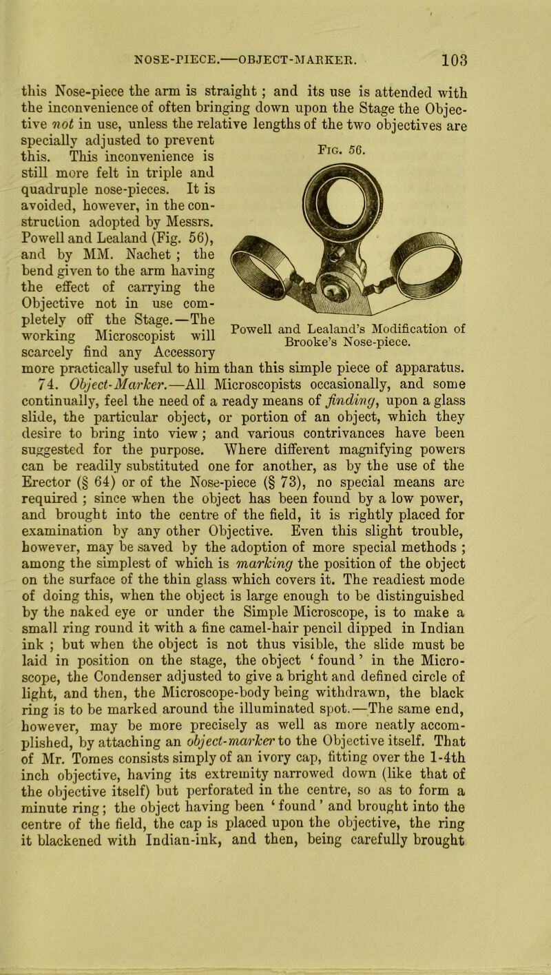 this Nose-piece the arm is straight ; and its use is attended with the inconvenience of often bringing down upon the Stage the Objec- tive not in use, unless the relative lengths of the two objectives are specially adjusted to prevent this. This inconvenience is still more felt in triple and quadruple nose-pieces. It is avoided, however, in the con- struction adopted by Messrs. Powell and Lealand (Fig. 56), and by MM. Nachet ; the bend given to the arm having the effect of carrying the Objective not in use com- pletely off the Stage.—The working Microscopist will scarcely find any Accessory more practically useful to him than this simple piece of apparatus. 74. Object-Marker.—All Microscopists occasionally, and some continually, feel the need of a ready means of finding, upon a glass slide, the particular object, or portion of an object, which they desire to bring into view; and various contrivances have been suggested for the purpose. Where different magnifying powers can be readily substituted one for another, as by the use of the Erector (§ 64) or of the Nose-piece (§ 73), no special means are required ; since when the object has been found by a low power, and brought into the centre of the field, it is rightly placed for examination by any other Objective. Even this slight trouble, however, may be saved by the adoption of more special methods ; among the simplest of which is marking the position of the object on the surface of the thin glass which covers it. The readiest mode of doing this, when the object is large enough to be distinguished by the naked eye or under the Simple Microscope, is to make a small ring round it with a fine camel-hair pencil dipped in Indian ink ; but when the object is not thus visible, the slide must be laid in position on the stage, the object ‘ found ’ in the Micro- scope, the Condenser adjusted to give a bright and defined circle of light, and then, the Microscope-body being withdrawn, the black ring is to be marked around the illuminated spot.—The same end, however, may be more precisely as well as more neatly accom- plished, by attaching an object-marker to the Objective itself. That of Mr. Tomes consists simply of an ivory cap, fitting over the l-4th inch objective, having its extremity narrowed down (like that of the objective itself) but perforated in the centre, so as to form a minute ring; the object having been ‘ found ’ and brought into the centre of the field, the cap is placed upon the objective, the ring it blackened with Indian-ink, and then, being carefully brought Fig. 56. Powell and Lealand’s Modification of Brooke’s Nose-piece.