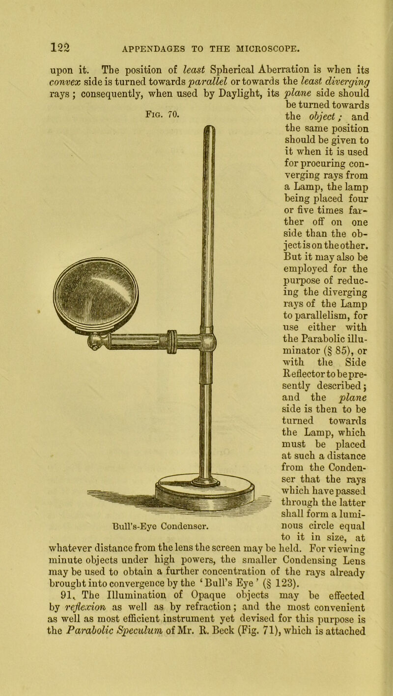 upon it. The position of least Spherical Aberration is when its convex side is turned towards parallel or towards tbe least diverging rays; consequently, when used by Daylight, its plane side should be turned towards the object; and the same position should be given to it when it is used for procuring con- verging rays from a Lamp, the lamp being placed four or five times far- ther off on one side than the ob- ject is on the other. But it may also be employed for the purpose of reduc- ing the diverging rays of the Lamp to parallelism, for use either with the Parabolic illu- minator (§ 85), or with the Side Reflector to bepre- sently described} and the plane side is then to be turned towards the Lamp, which must be placed at such a distance from the Conden- ser that the rays which have passed through the latter shall form a lumi- Bull's-Eye Condenser. nous circle equal to it in size, at whatever distance from the lens the screen may be held. For viewing minute objects under high powers, the smaller Condensing Lens may be used to obtain a further concentration of the rays already brought into convergence by the ‘Bull’s Eye’ (§ 123). 91* The Illumination of Opaque objects may be effected by reflexion as well as by refraction; and the most convenient as well as most efficient instrument yet devised for this purpose is the Parabolic Speculum of Mr. R. Beck (Fig. 71), which is attached