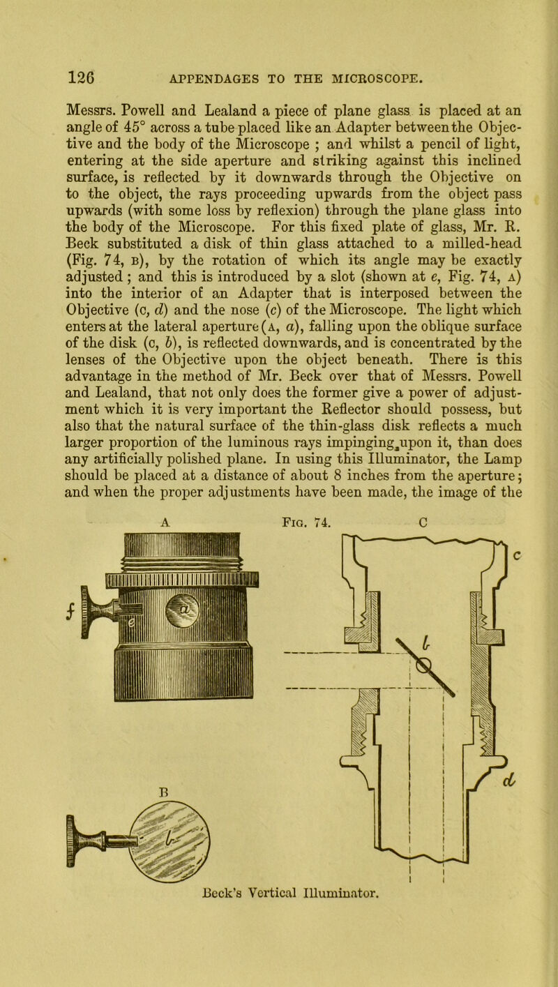 Messrs. Powell and Lealand a piece of plane glass is placed at an angle of 45° across a tube placed like an Adapter between the Objec- tive and the body of the Microscope ; and whilst a pencil of light, entering at the side aperture and striking against this inclined surface, is reflected by it downwards through the Objective on to the object, the rays proceeding upwards from the object pass upwards (with some loss by reflexion) through the plane glass into the body of the Microscope. For this fixed plate of glass, Mr. R. Beck substituted a disk of thin glass attached to a milled-head (Fig. 74, b), by the rotation of which its angle may be exactly adjusted; and this is introduced by a slot (shown at e, Fig. 74, a) into the interior of an Adapter that is interposed between the Objective (c, d) and the nose (c) of the Microscope. The light which enters at the lateral aperture (a, a), falling upon the oblique surface of the disk (c, b), is reflected downwards, and is concentrated by the lenses of the Objective upon the object beneath. There is this advantage in the method of Mr. Beck over that of Messrs. Powell and Lealand, that not only does the former give a power of adjust- ment which it is very important the Reflector should possess, but also that the natural surface of the thin-glass disk reflects a much larger proportion of the luminous rays impinging^upon it, than does any artificially polished plane. In using this Illuminator, the Lamp should be placed at a distance of about 8 inches from the aperture; and when the proper adj ustments have been made, the image of the Beck’s Vertical Illuminator. i I 1