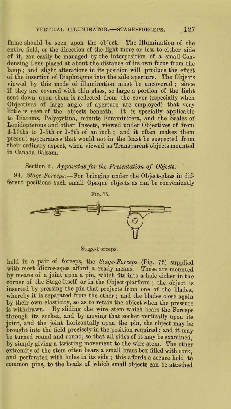 flame should be seen upon the object. The Illumination of the entire field, or the direction of the light more or less to either side of it, can easily be managed by the interposition of a small Con- densing Lens placed at about the distance of its own focus from the lamp ; and slight alterations in its position will produce the effect of the insertion of Diaphragms into the side aperture. The Objects viewed by this mode of illumination must be uncovered ; since if they are covered with thin glass, so large a portion of the light sent down upon them is reflected from the cover (especially when Objectives of large angle of aperture are employed) that very little is seen of the objects beneath. It is specially applicable to Diatoms, Polycystina, minute Foraminifera, and the Scales of Lepidopterous and other Insects, viewed under Objectives of from 4-10ths to l-5th or l-6th of an inch ; and it often makes them present appearances that would not in the least be suspected from their ordinary aspect, when viewed as Transparent objects mounted in Canada Balsam. Section 2. Apparatus for the Presentation of Objects. 94. Stage-Forceps.—For bringing under the Object-glass in dif- ferent positions such small Opaque objects as can be conveniently Fig. 75. Stage-Forceps. held in a pair of forceps, the Stage-Forceps (Fig. 75) supplied with most Microscopes afford a ready means. These are mounted by means of a joint upon a pin, which fits into a hole either in the corner of the Stage itself or in the Object-platform ; the object is inserted by pressing the pin that projects from one of the blades, whereby it is separated from the other; and the blades close again by their own elasticity, so as to retain the object when the pressure is withdrawn. By sliding the wire stem which bears the Forceps through its socket, and by moving that socket vertically upon its joint, and the joint horizontally upon the pin, the object may be brought into the field precisely in the position required ; and it may be turned round and round, so that all sides of it may be examined, by simply giving a twisting movement to the wire stem. The other extremity of the stem often bears a small brass box filled with cork, and perforated with holes in its side ; this affords a secure hold to common pins, to the heads of which small objects can be attached