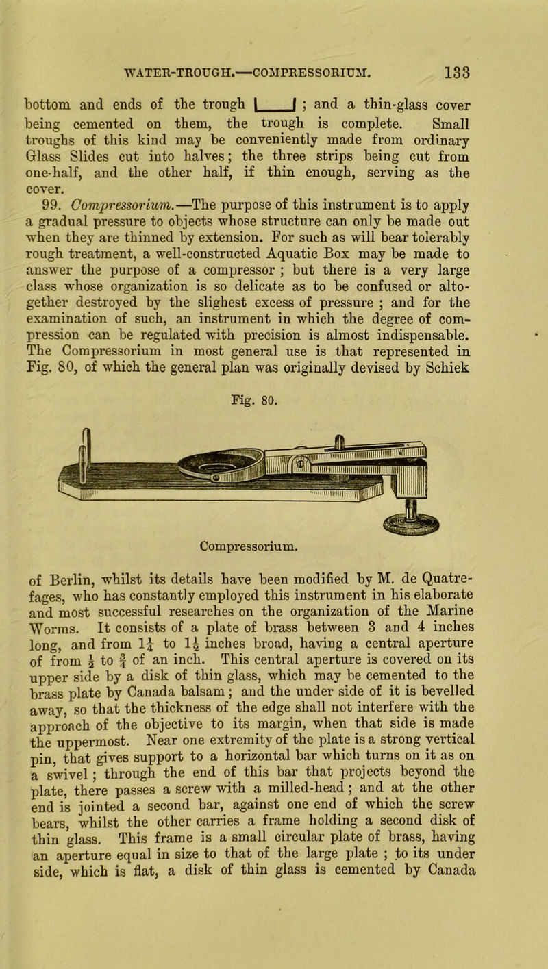 bottom and ends of the trough I I ; and a thin-glass cover being cemented on them, the trough is complete. Small troughs of this kind may be conveniently made from ordinary Glass Slides cut into halves; the three strips being cut from one-half, and the other half, if thin enough, serving as the cover. 99. Compressorium.—The purpose of this instrument is to apply a gradual pressure to objects whose structure can only be made out when they are thinned by extension. For such as will bear tolerably rough treatment, a well-constructed Aquatic Box may be made to answer the purpose of a compressor ; but there is a very large class whose organization is so delicate as to be confused or alto- gether destroyed by the slighest excess of pressure ; and for the examination of such, an instrument in which the degree of com- pression can be regulated with precision is almost indispensable. The Compressorium in most general use is that represented in Fig. 80, of which the general plan was originally devised by Schiek Fig. 80. Compressorium. of Berlin, whilst its details have been modified by M. de Quatre- fages, who has constantly employed this instrument in his elaborate and most successful researches on the organization of the Marine Worms. It consists of a plate of brass between 3 and 4 inches long, and from I5 to 1^ inches broad, having a central aperture of from \ to | of an inch. This central aperture is covered on its upper side by a disk of thin glass, which may be cemented to the brass plate by Canada balsam; and the under side of it is bevelled away, so that the thickness of the edge shall not interfere with the approach of the objective to its margin, when that side is made the uppermost. Near one extremity of the plate is a strong vertical pin, that gives support to a horizontal bar which turns on it as on a swivel; through the end of this bar that projects beyond the plate, there passes a screw with a milled-head; and at the other end is jointed a second bar, against one end of which the screw bears, whilst the other carries a frame holding a second disk of thin glass. This frame is a small circular plate of brass, having an aperture equal in size to that of the large plate ; to its under side, which is flat, a disk of thin glass is cemented by Canada