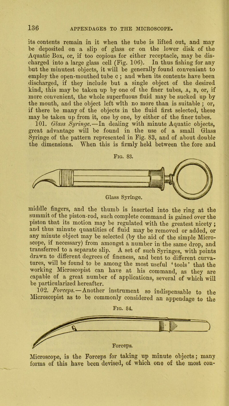 its contents remain in it when the tube is lifted out, and may be deposited on a slip of glass or on the lower disk of the Aquatic Box, or, if too copious for either receptacle, may be dis- charged into a large glass cell (Fig. 106). In thus fishing for any but the minutest objects, it will be generally found convenient to employ the open-mouthed tube c ; and when its contents have been discharged, if they include but a single object of the desired kind, this may be taken up by one of the finer tubes, A, b, or, if more convenient, the whole superfluous fluid may be sucked up by the mouth, and the object left with no more than is suitable ; or, if there be many of the objects in the fluid first selected, these may be taken up from it, one by one, by either of the finer tubes. 101. Glass Syringe.—In dealing with minute Aquatic objects, great advantage will be found in the use of a small Glass Syringe of the pattern represented in Fig. 83, and of about double the dimensions. When this is firmly held between the fore and Fig. 83. middle fingers, and the thumb is inserted into the ring at the summit of the piston-rod, such complete command is gained over the piston that its motion may be regulated with the greatest nicety ; and thus minute quantities of fluid may be removed or added, or any minute object may be selected (by the aid of the simple Micro- scope, if necessary) from amongst a number in the same drop, and transferred to a separate slijx A set of such Syringes, with points drawn to different degrees of fineness, and bent to different curva- tures, will be found to be among the most useful ‘tools’ that the working Microscopist can have at his command, as they are capable of a great number of applications, several of which will be particularized hereafter. 102. Forceps.—Another instrument so indispensable to the Microscopist as to be commonly considered an appendage to the Fig. 84. Microscope, is the Forceps for taking up minute objects; many forms of this have been devised, of which one of the most con-