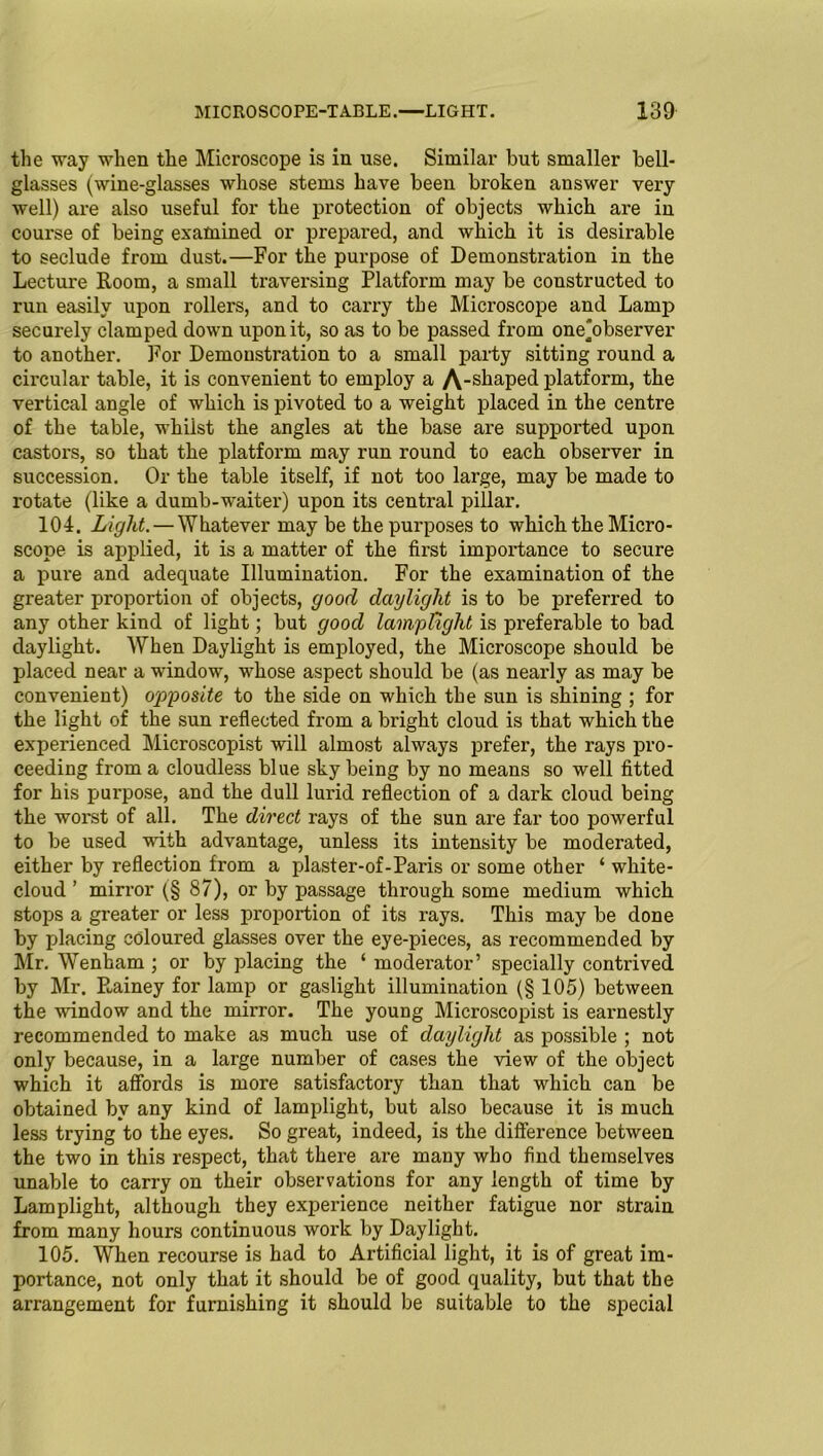 the way when the Microscope is in use. Similar but smaller bell- glasses (wine-glasses whose stems have been broken answer very well) are also useful for the protection of objects which are in course of being examined or prepai'ed, and which it is desirable to seclude from dust.—For the purpose of Demonstration in the Lecture Room, a small traversing Platform may be constructed to run easily upon rollers, and to carry the Microscope and Lamp securely clamped down upon it, so as to be passed from one'observer to another. For Demonstration to a small party sitting round a circular table, it is convenient to employ a A-shaped platform, the vertical angle of which is pivoted to a weight placed in the centre of the table, whilst the angles at the base are supported upon castors, so that the platform may run round to each observer in succession. Or the table itself, if not too large, may be made to rotate (like a dumb-waiter) upon its central pillar. 104. Light. — Whatever may be the purposes to which the Micro- scope is applied, it is a matter of the first importance to secure a pure and adequate Illumination. For the examination of the greater proportion of objects, good daylight is to be preferred to any other kind of light; but good lamplight is preferable to bad daylight. When Daylight is employed, the Microscope should be placed near a window, whose aspect should be (as nearly as may be convenient) opposite to the side on which the sun is shining ; for the light of the sun reflected from a bright cloud is that which the experienced Microscopist will almost always prefer, the rays pro- ceeding from a cloudless blue sky being by no means so well fitted for his purpose, and the dull lurid reflection of a dark cloud being the worst of all. The direct rays of the sun are far too powerful to be used with advantage, unless its intensity be moderated, either by reflection from a plaster-of-Paris or some other ‘ white- cloud ’ mirror (§ 87), or by passage through some medium which stops a greater or less proportion of its rays. This may be done by placing coloured glasses over the eye-pieces, as recommended by Mr. Wenham ; or by placing the ‘ moderator’ specially contrived by Mr. Pminey for lamp or gaslight illumination (§ 105) between the window and the mirror. The young Microscopist is earnestly recommended to make as much use of daylight as possible ; not only because, in a large number of cases the view of the object which it affords is more satisfactory than that which can be obtained by any kind of lamplight, but also because it is much less trying to the eyes. So great, indeed, is the difference between the two in this respect, that there are many who find themselves unable to carry on their observations for any length of time by Lamplight, although they experience neither fatigue nor strain from many hours continuous work by Daylight. 105. When recourse is had to Artificial light, it is of great im- portance, not only that it should be of good quality, but that the arrangement for furnishing it should be suitable to the special