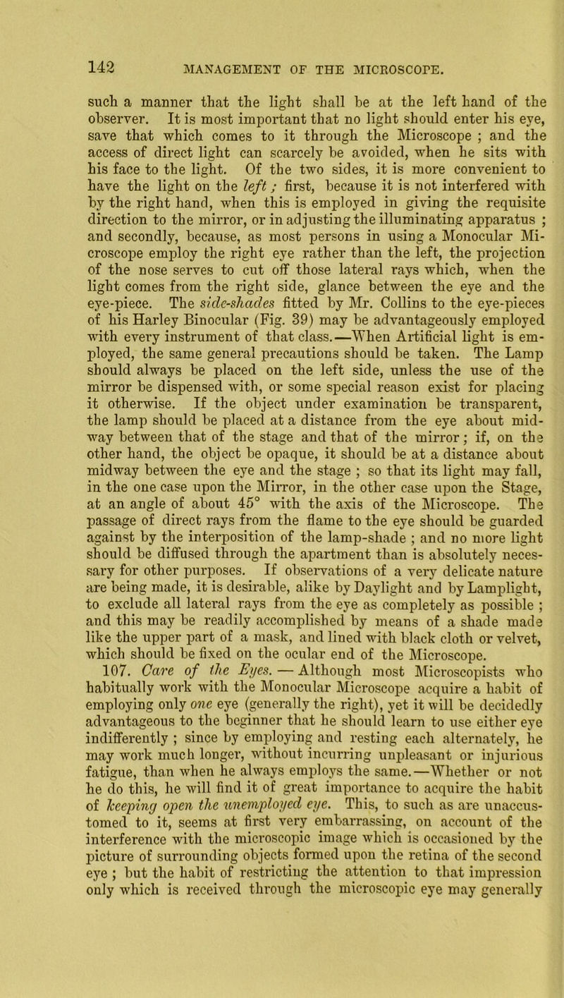 such a manner that the light shall he at the left hand of the observer. It is most important that no light should enter his eye, save that which comes to it through the Microscope ; and the access of direct light can scarcely be avoided, when he sits with his face to the light. Of the two sides, it is more convenient to have the light on the left; first, because it is not interfered with by the right hand, when this is employed in giving the requisite direction to the mirror, or in adjusting the illuminating apparatus ; and secondly, because, as most persons in using a Monocular Mi- croscope employ the right eye rather than the left, the projection of the nose serves to cut off those lateral rays which, when the light comes from the right side, glance between the eye and the eye-piece. The side-shacles fitted by Mr. Collins to the eye-pieces of his Haxdey Binocular (Fig. 39) may be advantageously employed with every instrument of that class.—When Artificial light is em- ployed, the same general precautions should be taken. The Lamp should always be placed on the left side, unless the use of the mirror be dispensed with, or some special reason exist for placing it otherwise. If the object under examination be transparent, the lamjx should be placed at a distance from the eye about mid- way between that of the stage and that of the mirror; if, on the other hand, the object be opaque, it should be at a distance about midway between the eye and the stage ; so that its light may fall, in the one case upon the Mirror, in the other case upon the Stage, at an angle of about 45° with the axis of the Microscope. The passage of direct rays from the flame to the eye should be guarded against by the interposition of the lamp-shade ; and no more light should be diffused through the apartment than is absolutely neces- sary for other purposes. If observations of a very delicate nature are being made, it is desirable, alike by Daylight and by Lamplight, to exclude all lateral rays from the eye as completely as possible ; and this may be readily accomplished by means of a shade made like the upper part of a mask, and lined with black cloth or velvet, which should be fixed on the ocular end of the Microscope. 107. Care of the Eyes. — Although most Microscopists who habitually work with the Monocular Microscope acquire a habit of employing only one eye (generally the right), yet it will be decidedly advantageous to the beginner that he should learn to use either eye indifferently ; since by employing and resting each alternately, lie may work much longer, without incurring unpleasant or injurious fatigue, than when he always employs the same.—Whether or not he do this, he will find it of great importance to acquire the habit of keeping open the unemployed eye. This, to such as are unaccus- tomed to it, seems at first very embarrassing, on account of the interference with the microscopic image which is occasioned by the picture of surrounding objects formed upon the retina of the second eye ; but the habit of restricting the attention to that impression only which is received through the microscopic eye may generally