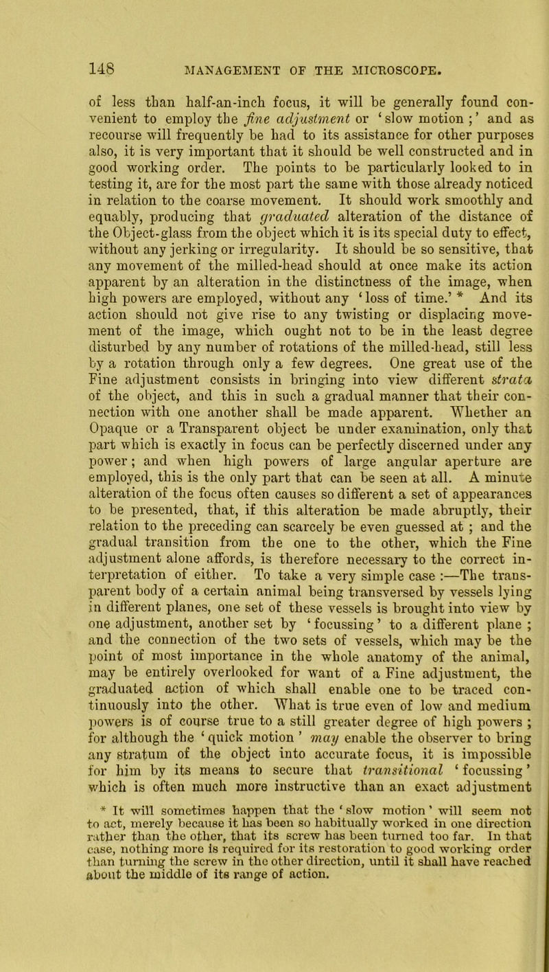 of less than half-an-inch focus, it will be generally found con- venient to employ tbe fine adjustment or ‘slow motion ;’ and as recourse will frequently be bad to its assistance for other purposes also, it is very important that it should be well constructed and in good working order. The points to be particularly looked to in testing it, are for the most part the same with those already noticed in relation to the coarse movement. It should work smoothly and equably, producing that graduated alteration of the distance of the Object-glass from the object which it is its special duty to effect, without any jerking or irregularity. It should be so sensitive, that any movement of the milled-head should at once make its action apparent by an alteration in the distinctness of the image, when high powers are employed, without any ‘loss of time.’ * And its action should not give rise to any twisting or displacing move- ment of the image, which ought not to be in the least degree disturbed by any number of rotations of the milled-head, still less by a rotation through only a few degrees. One great use of the Fine adjustment consists in bringing into view different strata of the object, and this in such a gradual manner that their con- nection with one another shall be made apparent. Whether an Opaque or a Transparent object be under examination, only that part which is exactly in focus can be perfectly discerned under any power; and when high powers of large angular aperture are employed, this is the only part that can be seen at all. A minute alteration of the focus often causes so different a set of appearances to be presented, that, if this alteration be made abruptly, their relation to the preceding can scarcely be even guessed at ; and the gradual transition from the one to the other, which the Fine adjustment alone affords, is therefore necessary to the correct in- terpretation of either. To take a very simple case :—The trans- parent body of a certain animal being transversed by vessels lying in different planes, one set of these vessels is brought into view by one adjustment, another set by ‘focussing’ to a different plane ; and the connection of the two sets of vessels, which may be the point of most importance in the whole anatomy of the animal, may be entirely overlooked for want of a Fine adjustment, the graduated action of which shall enable one to be traced con- tinuously into the other. What is true even of low and medium powers is of course true to a still greater degree of high powers ; for although the ‘ quick motion ’ may enable the observer to bring any stratum of the object into accurate focus, it is impossible for him by its means to secure that transitional ‘ focussing ’ which is often much more instructive than an exact adjustment * It will sometimes happen that the ‘slow motion’ will seem not to act, merely because it has been so habitually worked in one direction rather than the other, that its screw has been turned too far. In that case, nothing more is required for its restoration to good working order than turning the screw in the other direction, until it shall have reached about tbe middle of its range of action.