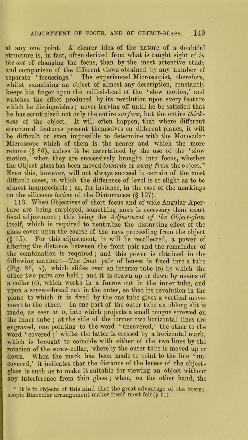 at any one point. A clearer idea of the nature of a doubtful structure is, in fact, often derived from what is caught sight of in the act of changing the focus, than by the most attentive study and comparison of the different views obtained by any number of separate ‘ focussings.’ The experienced Microscopist, therefore, whilst examining an object of almost any description, constantly keeps his finger upon the milled-head of the ‘ slow motion,’ and watches the effect produced by its revolution upon every feature which he distinguishes; never leaving off until he be satisfied that he has scrutinized not only the entire surface, but the entire thick- ness of the object. It will often happen, that where different structural features present themselves on different planes, it will be difficult or even impossible to determine with the Monocular Microscope which of them is the nearer and which the more remote (§ 86), unless it be ascertained by the use of the ‘ slow motion,’ when they are successively brought into focus, whether the Object-glass has been moved towards or away from the object.* Even this, however, will not always succeed in certain of the most difficult cases, in which the difference of level is so slight as to be almost inappreciable ; as, for instance, in the case of the markings on the siliceous loricce of the Diatomacese (§ 127). 113. When Objectives of short fccus and of wide Angular Aper- ture are being employed, something more is necessary than exact focal adjustment; this being the Adjustment of the Object-glass itself, which is required to neutralize the disturbing effect of the glass cover upon the course of the rays proceeding from the object (§ 15). For this adjustment, it will be recollected, a power of altering the distance between the front pair and the remainder of the combination is required ; and this power is obtained in the following manner:—The front pair of lenses is fixed into a tube (Fig. 86, a), which slides over an interior tube (b) by which the other two pairs are held ; and it is drawn up or down by means of a collar (c), which works in a furrow cut in the inner tube, and upon a screw-thread cut in the outer, so that its revolution in the plane to which it is fixed by the one tube gives a vertical move- ment to the other. In one part of the outer tube an oblong slit is made, as seen at D, into which projects a small tongue screwed on the inner tube ; at the side of the former two horizontal lines are engraved, one pointing to the word ‘ uncovered,’ the other to the word ‘ covered ; ’ whilst the latter is crossed by a horizontal mark, which is brought to coincide with either of the two lines by the rotation of the screw-collar, whereby the outer tube is moved up or down. When the mark has been made to point to the line ‘ un- covered,’ it indicates that the distance of the lenses of the object- glass is such as to make it suitable for viewing an object without any interference from thin glass ; when, on the other hand, the * It is in objects of this kind that the great advantage of the Stereo scopic Binocular arrangement makes itself most felt (§ 31).