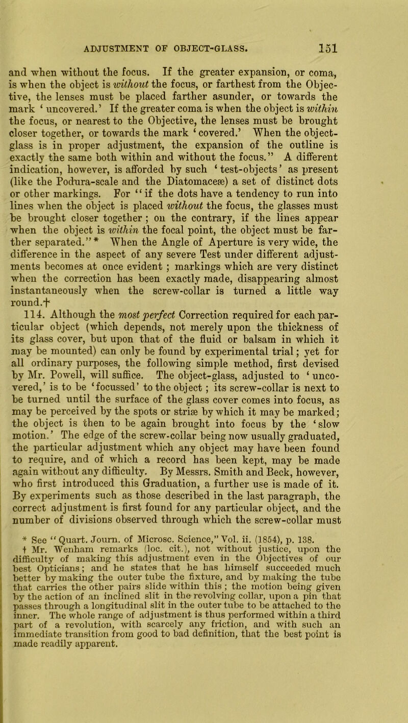 and when without the focus. If the greater expansion, or coma, is when the object is without the focus, or farthest from the Objec- tive, the lenses must be placed farther asunder, or towards the mark ‘ uncovered.’ If the greater coma is when the object is within the focus, or nearest to the Objective, the lenses must be brought closer together, or towards the mark ‘covered.’ When the object- glass is in proper adjustment, the expansion of the outline is exactly the same both within and without the focus.” A different indication, however, is afforded by such ‘ test-objects’ as present (like the Podura-scale and the Diatomacere) a set of distinct dots or other markings. For “ if the dots have a tendency to run into lines when the object is placed without the focus, the glasses must be brought closer together ; on the contrary, if the lines appear when the object is within the focal point, the object must be far- ther separated.”* When the Angle of Aperture is very wide, the difference in the aspect of any severe Test under different adjust- ments becomes at once evident ; markings which are very distinct when the correction has been exactly made, disappearing almost instantaneously when the screw-collar is turned a little way round.^ 114. Although the most perfect Correction required for each par- ticular object (which depends, not merely upon the thickness of its glass cover, but upon that of the fluid or balsam in which it may be mounted) can only be found by experimental trial; yet for all ordinary purposes, the following simple method, first devised by Mr. Powell, will suffice. The object-glass, adjusted to ‘ unco- vered,' is to be ‘focussed’ to the object; its screw-collar is next to be turned until the surface of the glass cover comes into focus, as may be perceived by the spots or striae by which it may be marked; the object is then to be again brought into focus by the ‘ slow motion.’ The edge of the screw-collar being now usually graduated, the particular adjustment which any object may have been found to require, and of which a record has been kept, may be made again without any difficulty. By Messrs. Smith and Beck, however, who first introduced this Graduation, a further use is made of it. By experiments such as those described in the last paragraph, the correct adjustment is first found for any particular object, and the number of divisions observed through which the screw-collar must * See Quart. Joum. of Microsc. Science,” Vol. ii. (1854), p. 138. t Mr. Wenham remarks (loc. cit.), not without justice, upon the difficulty of making this adjustment even in the Objectives of our best Opticians; and he states that he has himself succeeded much better by making the outer tube the fixture, and by making the tube that carries the other pairs slide within this ; the motion being given by the action of an inclined slit in the revolving collar, upon a pin that passes through a longitudinal slit in the outer tube to be attached to the inner. The whole range of adjustment is thus performed within a third part of a revolution, with scarcely any friction, and with such an immediate transition from good to bad definition, that the best point is made readily apparent.