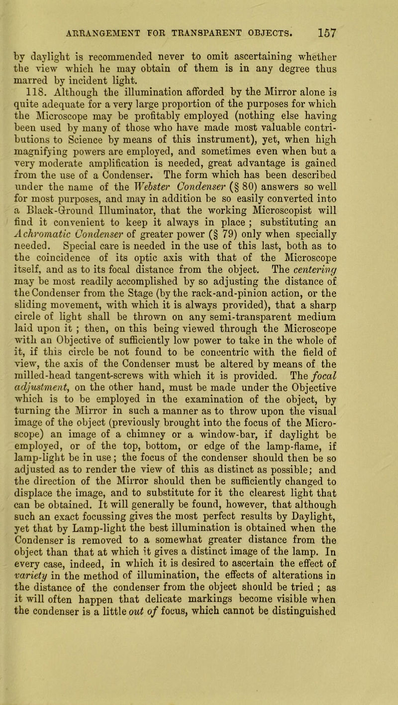 by daylight is recommended never to omit ascertaining whether the view which he may obtain of them is in any degree thus marred by incident light. 118. Although the illumination afforded by the Mirror alone is quite adequate for a very large proportion of the purposes for which the Microscope may be profitably employed (nothing else having been used by many of those who have made most valuable contri- butions to Science by means of this instrument), yet, when high magnifying powers are employed, and sometimes even when but a very moderate amplification is needed, great advantage is gained from the use of a Condenser. The form which has been described under the name of the Webster Condenser (§ 80) answers so well for most purposes, and may in addition be so easily converted into a Black-Ground Illuminator, that the working Microscopist will find it convenient to keep it always in place ; substituting an Achromatic Condenser of greater power (§ 79) only when specially needed. Special care is needed in the use of this last, both as to the coincidence of its optic axis with that of the Microscope itself, and as to its focal distance from the object. The centering may be most readily accomplished by so adjusting the distance of the Condenser from the Stage (by the rack-and-pinion action, or the sliding movement, with which it is always provided), that a sharp circle of light shall be thrown on any semi-transparent medium laid upon it ; then, on this being viewed through the Microscope with an Objective of sufficiently low power to take in the whole of it, if this circle be not found to be concentric with the field of view, the axis of the Condenser must be altered by means of the milled-head tangent-screws with which it is provided. The focal adjustment, on the other hand, must be made under the Objective which is to be employed in the examination of the object, by turning the Mirror in such a manner as to throw upon the visual image of the object (previously brought into the focus of the Micro- scope) an image of a chimney or a window-bar, if daylight be employed, or of the top, bottom, or edge of the lamp-flame, if lamp-light be in use; the focus of the condenser should then be so adjusted as to render the view of this as distinct as possible; and the direction of the Mirror should then be sufficiently changed to displace the image, and to substitute for it the clearest light that can be obtained. It will generally be found, however, that although such an exact focussing gives the most perfect results by Daylight, yet that by Lamp-light the best illumination is obtained when the Condenser is removed to a somewhat greater distance from the object than that at which it gives a distinct image of the lamp. In every case, indeed, in which it is desired to ascertain the effect of variety in the method of illumination, the effects of alterations in the distance of the condenser from the object should be tried ; as it will often happen that delicate markings become visible when the condenser is a little out of focus, which cannot be distinguished