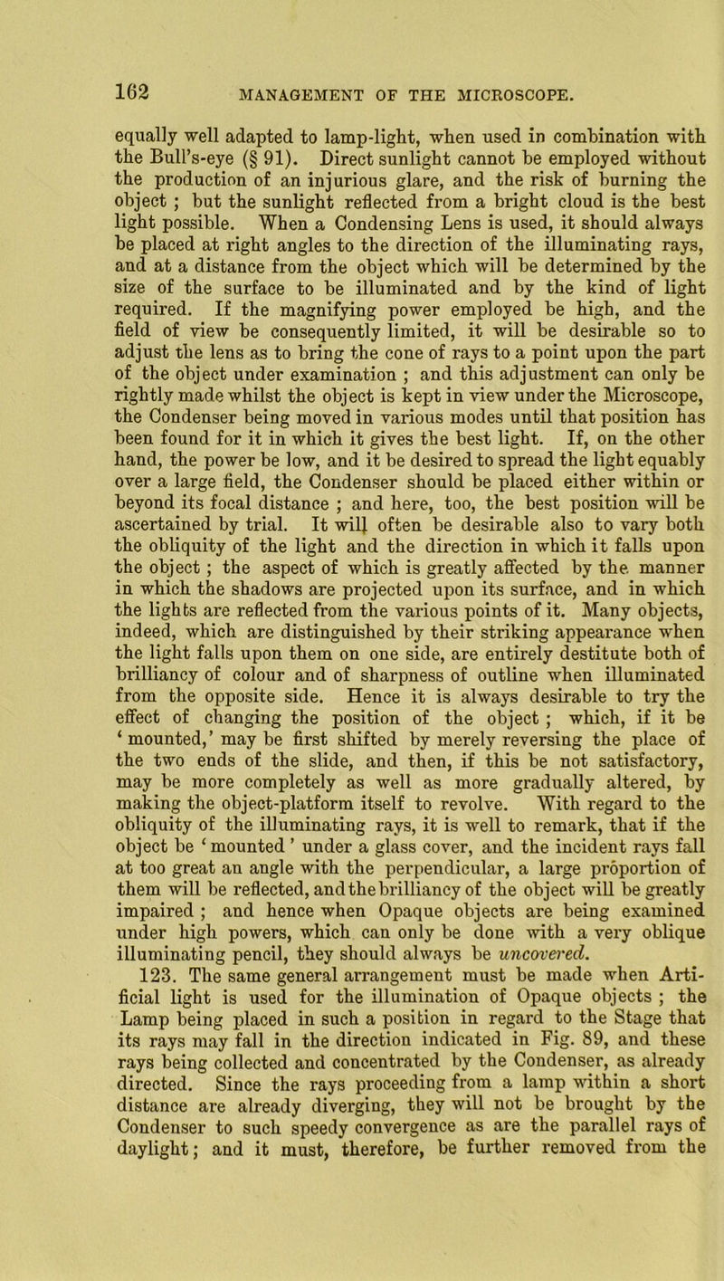 equally well adapted to lamp-light, when used in combination with the Bull’s-eye (§91). Direct sunlight cannot be employed without the production of an injurious glare, and the risk of burning the object ; but the sunlight reflected from a bright cloud is the best light possible. When a Condensing Lens is used, it should always be placed at right angles to the direction of the illuminating rays, and at a distance from the object which will be determined by the size of the surface to be illuminated and by the kind of light required. If the magnifying power employed be high, and the field of view be consequently limited, it will be desirable so to adjust the lens as to bring the cone of rays to a point upon the part of the object under examination ; and this adjustment can only be rightly made whilst the object is kept in view under the Microscope, the Condenser being moved in various modes until that position has been found for it in which it gives the best light. If, on the other hand, the power be low, and it be desired to spread the light equably over a large field, the Condenser should be placed either within or beyond its focal distance ; and here, too, the best position will be ascertained by trial. It will often be desirable also to vary both the obliquity of the light and the direction in which it falls upon the object; the aspect of which is greatly affected by the manner in which the shadows are projected upon its surface, and in which the lights are reflected from the various points of it. Many objects, indeed, which are distinguished by their striking appearance when the light falls upon them on one side, are entirely destitute both of brilliancy of colour and of sharpness of outline when illuminated from the opposite side. Hence it is always desirable to try the effect of changing the position of the object ; which, if it be ‘ mounted,’may be first shifted by merely reversing the place of the two ends of the slide, and then, if this be not satisfactory, may be more completely as well as more gradually altered, by making the object-platform itself to revolve. With regard to the obliquity of the illuminating rays, it is well to remark, that if the object be ‘ mounted ’ under a glass cover, and the incident rays fall at too great an angle with the perpendicular, a large proportion of them will be reflected, and the brilliancy of the object will be greatly impaired ; and hence when Opaque objects are being examined under high powers, which can only be done ■with a very oblique illuminating pencil, they should always be uncovei'ed. 123. The same general arrangement must be made when Arti- ficial light is used for the illumination of Opaque objects ; the Lamp being placed in such a position in regard to the Stage that its rays may fall in the direction indicated in Fig. 89, and these rays being collected and concentrated by the Condenser, as already directed. Since the rays proceeding from a lamp within a short distance are already diverging, they will not be brought by the Condenser to such speedy convergence as are the parallel rays of daylight; and it must, therefore, be further removed from the