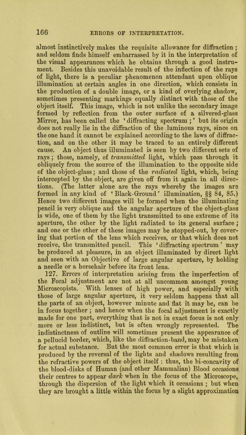 almost instinctively makes the requisite allowance for diffraction ; and seldom finds himself embarrassed by it in the interpretation of the visual appearances which he obtains through a good instru- ment. Besides this unavoidable result of the inflection of the rays of light, there is a peculiar phenomenon attendant upon oblique illumination at certain angles in one direction, which consists in the production of a double image, or a kind of overlying shadow, sometimes presenting markings equally distinct with those of the object itself. This image, which is not unlike the secondary image formed by reflection from the outer surface of a silvered-glass Mirror, has been called the ‘ diffracting spectrum ; ’ but its origin does not really lie in the diffraction of the luminous rays, since on the one hand it cannot be explained according to the laws of diffrac- tion, and on the other it may be traced to an entirely different cause. An object thus illuminated is seen by two different sets of rays ; those, namely, of transmitted light, which pass through it obliquely from the source of the illumination to the opposite side of the object-glass; and those of the radiated light, which, being intercepted by the object, are given off from it again in all direc- tions. (The latter alone are the rays whereby the images are formed in any kind of ‘ Black-Ground ’ illumination, §§ 84, 85.) Hence two different images will be formed when the illuminating pencil is very oblique and the angular aperture of the object-glass is wide, one of them by the light transmitted to one extreme of its aperture, the other by the light radiated to its general surface ; and one or the other of these images may be stopped-out, by cover- ing that portion of the lens which receives, or that which does not receive, the transmitted pencil. This ‘ diffracting spectrum ’ may be produced at pleasure, in an object illuminated by direct light and seen with an Objective of large angular aperture, by holding a needle or a horsehair before its front lens. 127. Errors of interpretation arising from the imperfection of the Focal adjustment are not at all uncommon amongst young Microscopists. With lenses of high power, and especially with those of large angular aperture, it very seldom happens that all the parts of an object, however minute and flat it may be, can be in focus together ; and hence when the focal adjustment is exactly made for one part, everything that is not in exact focus is not only more or less indistinct, but is often wrongly represented. The indistinctness of outline will sometimes present the appearance of a pellucid border, which, like the diffraction-band, may be mistaken for actual substance. But the most common error is that which is produced by the reversal of the lights and shadows resulting from the refractive powers of the object itself : thus, the bi-concavity of the blood-disks of Human (ancl other Mammalian) Blood occasions their centres to appear dark when in the focus of the Microscope, through the dispersion of the light which it occasions ; but when they are brought a little within the focus by a slight approximation