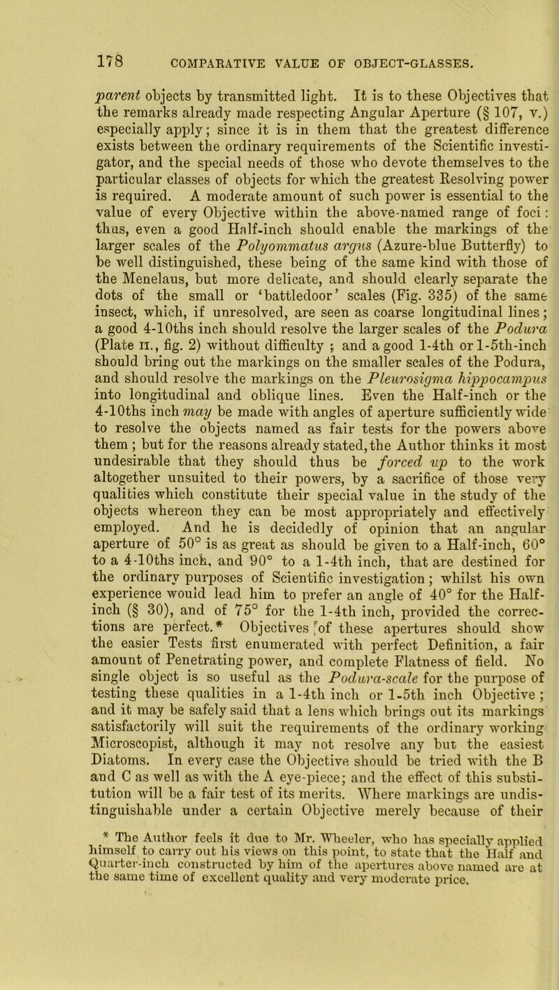 parent objects by transmitted light. It is to these Objectives that the remarks already made respecting Angular Aperture (§ 107, v.) especially apply; since it is in them that the greatest difference exists between the ordinary requirements of the Scientific investi- gator, and the special needs of those who devote themselves to the particular classes of objects for which the greatest Resolving power is required. A moderate amount of such power is essential to the value of every Objective within the above-named range of foci: thus, even a good Half-inch should enable the markings of the larger scales of the Polyommatus argus (Azure-blue Butterfly) to be well distinguished, these being of the same kind with those of the Menelaus, but more delicate, and should clearly separate the dots of the small or ‘battledoor’ scales (Fig. 335) of the same insect, which, if unresolved, are seen as coarse longitudinal lines; a good 4-10ths inch should resolve the larger scales of the Podura (Plate it., fig. 2) without difficulty j and a good l-4th orl-5th-inch should bring out the markings on the smaller scales of the Podura, and should resolve the markings on the Pleurosigma hippocampus into longitudinal and oblique lines. Even the Half-inch or the 4-10ths inch may be made with angles of aperture sufficiently wide to resolve the objects named as fair tests for the powers above them ; but for the reasons already stated, the Author thinks it most undesirable that they should thus be forced up to the work altogether unsuited to their powers, by a sacrifice of those very qualities which constitute their special value in the study of the objects whereon they can be most appropriately and effectively employed. And he is decidedly of opinion that an angular aperture of 50° is as great as should be given to a Half-inch, 60° to a 4-10ths inch, and 90° to a l-4th inch, that are destined for the ordinary purposes of Scientific investigation; whilst his own experience would lead him to prefer an angle of 40° for the Half- inch (§ 30), and of 75° for the l-4th inch, provided the correc- tions are perfect.* Objectives [of these apertures should show the easier Tests first enumerated with perfect Definition, a fair amount of Penetrating power, and complete Flatness of field. No single object is so useful as the Podura-scale for the purpose of testing these qualities in a l-4th inch or l-5th inch Objective ; and it may be safely said that a lens which brings out its markings satisfactorily will suit the requirements of the ordinary working Microscopist, although it may not resolve any but the easiest Diatoms. In every case the Objective should be tried with the B and C as well as with the A eye-piece; and the effect of this substi- tution will be a fair test of its merits. Where markings are undis- tinguiskable under a certain Objective merely because of their .* The Author feels it due to Mr. Wheeler, who has specially applied himself to cany out his views on this point, to state that the Half and Quarter-inch constructed by him of the apertures above named are at the same time of excellent quality and very moderate price.