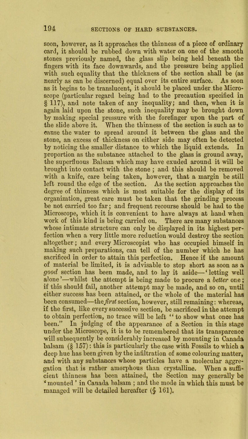 soon, however, as it approaches the thinness of a piece of ordinary card, it should be nibbed down with water on one of the smooth stones previously named, the glass slip being held beneath the fingers with its face downwards, and the pressure being applied with such equality that the thickness of the section shall be (as nearly as can be discerned) equal over its entire surface. As soon as it begins to be translucent, it should be placed under the Micro- scope (particular regard being had to the precaution specified in § 117), and note taken of any inequality; and then, when it is again laid upon the stone, such inequality may be brought down by making special pressure with the forefinger upon the part of the slide above it. When the thinness of the section is such as to cause the water to spread around it between the glass and the stone, an excess of thickness on either side may often be detected by noticing the smaller distance to which the liquid extends. In proportion as the substance attached to the glass is ground away, the superfluous Balsam which may have exuded around it will be brought into contact with the stone ; and this should be removed with a knife, care being taken, however, that a margin be still left round the edge of the section. As the section approaches the degree of thinness which is most suitable for the display of its organization, great care must be taken that the grinding process be not carried too far; and frequent recourse should be had to the Microscope, which it is convenient to have always at hand when work of this kind is being carried on. There are many substances whose intimate structure can only be displayed in its highest per- fection when a very little more reduction would destroy the section altogether; and every Microscopist who has occupied himself in making such preparations, can tell of the number which he has sacrificed in order to attain this perfection. Hence if the amount of material be limited, it is advisable to stop short as soon as a good section has been made, and to lay it aside— ‘ letting well alone ’—whilst the attempt is being made to procure a better one ; if this should fail, another attempt may be made, and so on, until either success has been attained, or the whole of the material has been consumed—they?rs< section, however, still remaining: whereas, if the first, like every successive section, be sacrificed in the attempt to obtain perfection, no trace will be left ‘ ‘ to show what once has been.” In judging of the appearance of a Section in this stage under the Microscope, it is to be remembered that its transparence will subsequently be considerably increased by mounting in Canada balsam (§ 157): this is particularly the case with Fossils to which a deep hue has been given by the infiltration of some colouring matter, and with any substances whose particles have a molecular aggre- gation that is rather amorphous than crystalline. When a suffi- cient thinness has been attained, the Section may generally be ‘ mounted * in Canada balsam ; and the mode in which this must be managed will be detailed hereafter (§ 161).