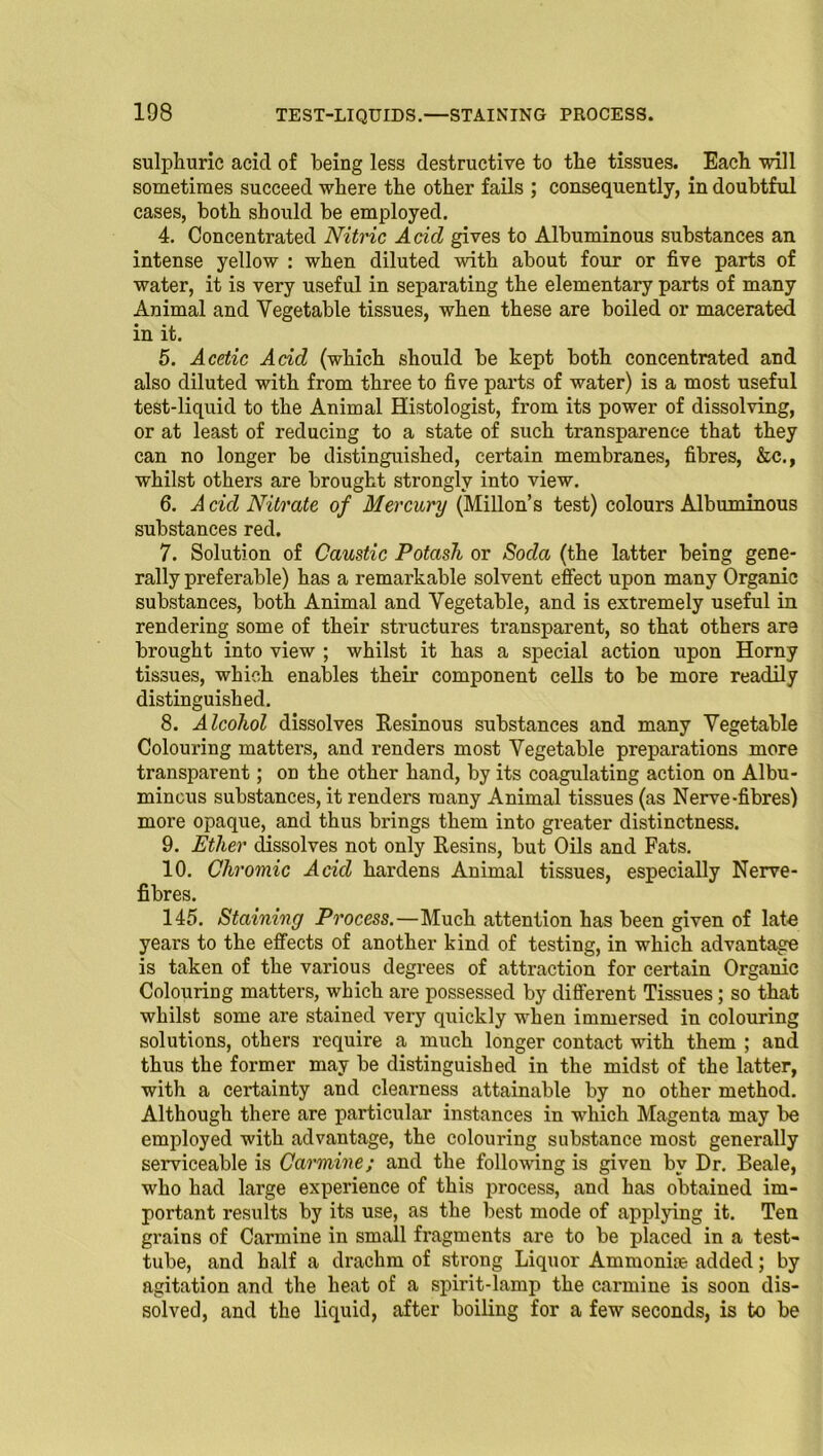 sulphuric acid of being less destructive to the tissues. Each will sometimes succeed where the other fails ; consequently, in doubtful cases, both should be employed. 4. Concentrated Nitric Acid gives to Albuminous substances an intense yellow : when diluted with about four or five parts of water, it is very useful in separating the elementary parts of many Animal and Vegetable tissues, when these are boiled or macerated in it. 5. Acetic Acid (which should be kept both concentrated and also diluted with from three to five parts of water) is a most useful test-liquid to the Animal Histologist, from its power of dissolving, or at least of reducing to a state of such transparence that they can no longer be distinguished, certain membranes, fibres, &c., whilst others are brought strongly into view. 6. A cid Nitrate of Mercury (Millon’s test) colours Albuminous substances red. 7. Solution of Caustic Potash or Soda (the latter being gene- rally preferable) has a remarkable solvent effect upon many Organic substances, both Animal and Vegetable, and is extremely useful in rendering some of their structures transparent, so that others are brought into view ; whilst it has a special action upon Horny tissues, which enables their component cells to be more readily distinguished. 8. Alcohol dissolves Resinous substances and many Vegetable Colouring matters, and renders most Vegetable preparations more transparent; on the other hand, by its coagulating action on Albu- minous substances, it renders many Animal tissues (as Nerve-fibres) more opaque, and thus brings them into greater distinctness. 9. Ether dissolves not only Resins, but Oils and Fats. 10. Chromic Acid hardens Animal tissues, especially Nerve- fibres. 145. Staining Process.—Much attention has been given of late years to the effects of another kind of testing, in which advantage is taken of the various degrees of attraction for certain Organic Colouring matters, which are possessed by different Tissues; so that whilst some are stained very quickly wdien immersed in colouring solutions, others require a much longer contact with them ; and thus the former may be distinguished in the midst of the latter, with a cex'tainty and clearness attainable by no other method. Although there are particular instances in which Magenta may be employed with advantage, the colouring substance most generally serviceable is Carmine; and the following is given by Dr. Beale, who had large experience of this process, and has obtained im- portant results by its use, as the best mode of applying it. Ten grains of Carmine in small fragments are to be placed in a test- tube, and half a drachm of strong Liquor Ammonite added; by agitation and the heat of a spirit-lamp the carmine is soon dis- solved, and the liquid, after boiling for a few seconds, is to be