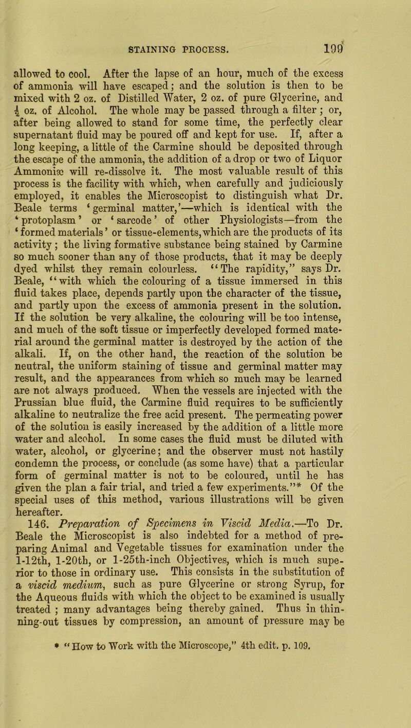 allowed to cool. After the lapse of an hour, much of the excess of ammonia will have escaped; and the solution is then to be mixed with 2 oz. of Distilled Water, 2 oz. of pure Glycerine, and \ oz. of Alcohol. The whole may be passed through a filter ; or, after being allowed to stand for some time, the perfectly clear supernatant fluid may be poured off and kept for use. If, after a long keeping, a little of the Carmine should be deposited through the escape of the ammonia, the addition of a drop or two of Liquor Ammonia; will re-dissolve it. The most valuable result of this process is the facility with which, when carefully and judiciously employed, it enables the Microscopist to distinguish what Dr. Beale terms ‘germinal matter,’—which is identical with the ‘ protoplasm ’ or ‘ sarcode ’ of other Physiologists—from the ‘ formed materials ’ or tissue-elements,which are the products of its activity ; the living formative substance being stained by Carmine so much sooner than any of those products, that it may be deeply dyed whilst they remain colourless. “The rapidity,” says Dr. Beale, “with which the colouring of a tissue immersed in this fluid takes place, depends partly upon the character of the tissue, and partly upon the excess of ammonia present in the solution. If the solution be very alkaline, the colouring will be too intense, and much of the soft tissue or imperfectly developed formed mate- rial around the germinal matter is destroyed by the action of the alkali. If, on the other hand, the reaction of the solution be neutral, the uniform staining of tissue and germinal matter may result, and the appearances from which so much may be learned are not always produced. When the vessels are injected with the Prussian blue fluid, the Carmine fluid requires to be sufficiently alkaline to neutralize the free acid present. The permeating power of the solution is easily increased by the addition of a little more water and alcohol. In some cases the fluid must be diluted with water, alcohol, or glycerine; and the observer must not hastily condemn the process, or conclude (as some have) that a particular form of germinal matter is not to be coloured, until he has given the plan a fair trial, and tried a few experiments.”* Of the special uses of this method, various illustrations will be given hereafter. 146. Preparation of Specimens in Viscid Media.—To Dr. Beale the Microscopist is also indebted for a method of pre- paring Animal and Vegetable tissues for examination under the l-12th, l-20th, or l-25th-inch Objectives, which is much supe- rior to those in ordinary use. This consists in the substitution of a viscid medium, such as pure Glycerine or strong Syrup, for the Aqueous fluids with which the object to be examined is usually treated ; many advantages being thereby gained. Thus in thin- ning-out tissues by compression, an amount of pressure may be * “ How to Work with the Microscope,” 4th edit. p. 109.
