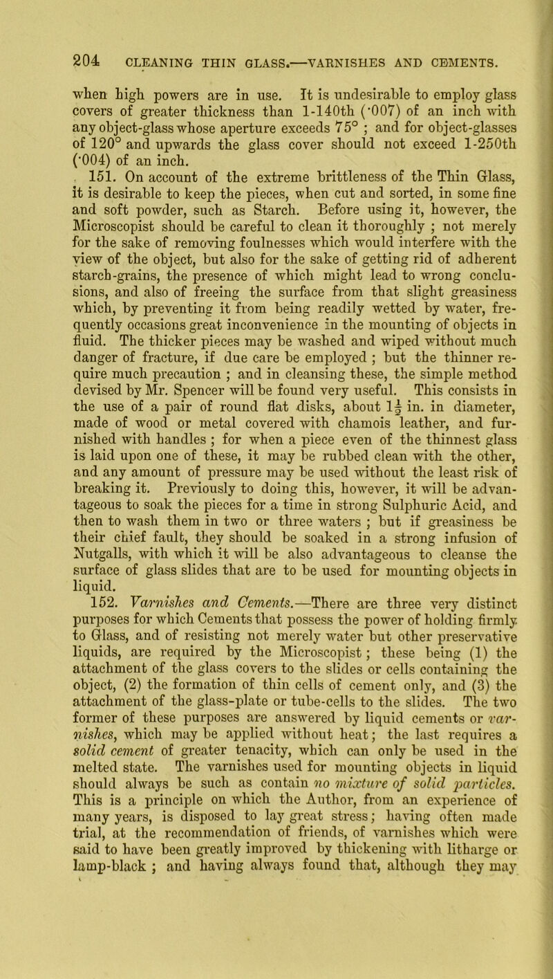 wlien high powers are in use. It is undesirable to employ glass covers of greater thickness than l-140th ('007) of an inch with any object-glass whose aperture exceeds 75° ; and for object-glasses of 120° and upwards the glass cover should not exceed 1-250th ('004) of an inch. 151. On account of the extreme brittleness of the Thin Glass, it is desirable to keep the pieces, when cut and sorted, in some fine and soft powder, such as Starch. Before using it, however, the Microscopist should be careful to clean it thoroughly ; not merely for the sake of removing foulnesses which would interfere with the view of the object, but also for the sake of getting rid of adherent starch-grains, the presence of which might lead to wrong conclu- sions, and also of freeing the surface from that slight greasiness which, by preventing it from being readily wetted by water, fre- quently occasions great inconvenience in the mounting of objects in fluid. The thicker pieces may be washed and wiped without much danger of fracture, if due care be employed ; but the thinner re- quire much precaution ; and in cleansing these, the simple method devised by Mr. Spencer will be found very useful. This consists in the use of a pair of round flat disks, about If in. in diameter, made of wood or metal covered with chamois leather, and fur- nished with handles ; for when a piece even of the thinnest glass is laid upon one of these, it may be rubbed clean with the other, and any amount of pressure may be used without the least risk of breaking it. Previously to doing this, however, it will be advan- tageous to soak the pieces for a time in strong Sulphuric Acid, and then to wash them in two or three waters ; but if greasiness be their chief fault, they should be soaked in a strong infusion of Nutgalls, with which it will be also advantageous to cleanse the surface of glass slides that are to be used for mounting objects in liquid. 152. Varnishes and Cements.—There are three very distinct purposes for which Cements that possess the power of holding firmly to Glass, and of resisting not merely water but other preservative liquids, are required by the Microscopist; these being (1) the attachment of the glass covers to the slides or cells containing the object, (2) the formation of thin cells of cement only, and (3) the attachment of the glass-plate or tube-cells to the slides. The two former of these purposes are answered by liquid cements or var- nishes, which maybe applied without heat; the last requires a solid cement of greater tenacity, which can only be used in the melted state. The varnishes used for mounting objects in liquid should always be such as contain no mixture of solid particles. This is a principle on which the Author, from an experience of many years, is disposed to lay great stress; having often made trial, at the recommendation of friends, of varnishes which were said to have been greatly improved by thickening with litharge or lamp-black ; and having always found that, although they may