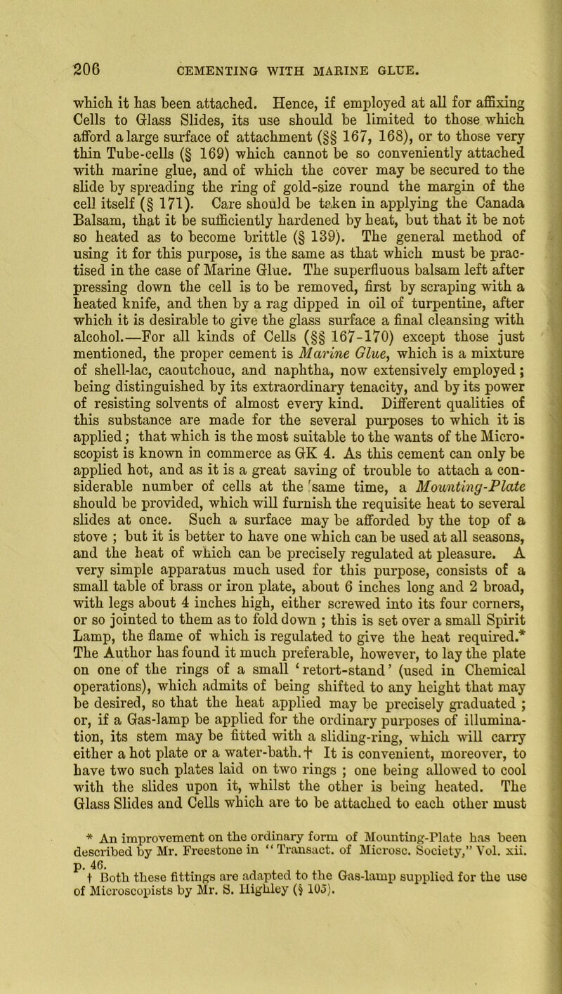 which it has been attached. Hence, if employed at all for affixing Cells to Glass Slides, its use should be limited to those which afford a large surface of attachment (§§ 167, 168), or to those very thin Tube-cells (§ 169) which cannot be so conveniently attached with marine glue, and of which the cover may be secured to the slide by spreading the ring of gold-size round the margin of the cell itself (§ 171). Care should be taken in applying the Canada Balsam, that it be sufficiently hardened by heat, but that it be not so heated as to become brittle (§ 139). The general method of using it for this purpose, is the same as that which must be prac- tised in the case of Marine Glue. The superfluous balsam left after pressing down the cell is to be removed, first by scraping with a heated knife, and then by a rag dipped in oil of turpentine, after which it is desirable to give the glass surface a final cleansing with alcohol.—For all kinds of Cells (§§ 167-170) except those just mentioned, the proper cement is Marine Glue, which is a mixture of shell-lac, caoutchouc, and naphtha, now extensively employed; being distinguished by its extraordinary tenacity, and by its power of resisting solvents of almost every kind. Different qualities of this substance are made for the several purposes to which it is applied; that which is the most suitable to the wants of the Micro* scopist is known in commerce as GK 4. As this cement can only be applied hot, and as it is a great saving of trouble to attach a con- siderable number of cells at the 'same time, a Mounting-Plate should be provided, which will furnish the requisite heat to several slides at once. Such a surface may be afforded by the top of a stove ; but it is better to have one which can be used at all seasons, and the heat of which can be precisely regulated at pleasure. A very simple apparatus much used for this purpose, consists of a small table of brass or iron plate, about 6 inches long and 2 broad, with legs about 4 inches high, either screwed into its four corners, or so jointed to them as to fold down ; this is set over a small Spirit Lamp, the flame of which is regulated to give the heat required.* The Author has found it much preferable, however, to lay the plate on one of the rings of a small ‘ retort-stand ’ (used in Chemical operations), which admits of being shifted to any height that may be desired, so that the heat applied may be precisely graduated ; or, if a Gas-lamp be applied for the ordinary purposes of illumina- tion, its stem may be fitted with a sliding-ring, which will carry either a hot plate or a water-bath, f It is convenient, moreover, to have two such plates laid on two rings ; one being allowed to cool with the slides upon it, whilst the other is being heated. The Glass Slides and Cells which are to be attached to each other must * An improvement on the ordinary form of Mounting-Plate has been described by Mr. Freestone in “ Transact, of Microsc. Society,” Vol. xii. p. 46. t Both these fittings are adapted to the Gas-lamp supplied for the use of Microscopists by Mr. S. llighley (§ 105).