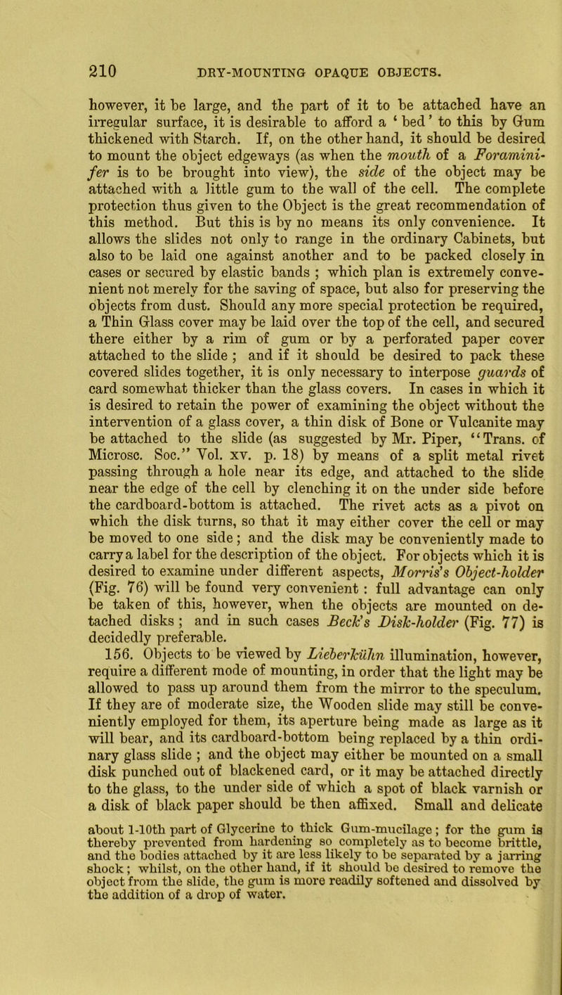 however, it be large, and the part of it to be attached have an irregular surface, it is desirable to afford a ‘ bed ’ to this by Gum thickened with Starch. If, on the other hand, it should be desired to mount the object edgeways (as when the mouth of a Foramini- fer is to be brought into view), the side of the object may be attached with a little gum to the wall of the cell. The complete protection thus given to the Object is the great recommendation of this method. But this is by no means its only convenience. It allows the slides not only to range in the ordinary Cabinets, but also to be laid one against another and to be packed closely in cases or secured by elastic bands ; which plan is extremely conve- nient not merely for the saving of space, but also for preserving the objects from dust. Should any more special protection be required, a Thin Glass cover may be laid over the top of the cell, and secured there either by a rim of gum or by a perforated paper cover attached to the slide ; and if it should be desired to pack these covered slides together, it is only necessary to interpose guards of card somewhat thicker than the glass covers. In cases in which it is desired to retain the power of examining the object without the intervention of a glass cover, a thin disk of Bone or Vulcanite may be attached to the slide (as suggested by Mr. Piper, ‘ ‘ Trans, of Microsc. Soc.” Vol. xv. p. 18) by means of a split metal rivet passing through a hole near its edge, and attached to the slide near the edge of the cell by clenching it on the under side before the cardboard-bottom is attached. The rivet acts as a pivot on which the disk turns, so that it may either cover the cell or may be moved to one side; and the disk may be conveniently made to carry a label for the description of the object. For objects which it is desired to examine under different aspects, Morris's Object-holder (Fig. 76) will be found very convenient: full advantage can only be taken of this, however, when the objects are mounted on de- tached disks ; and in such cases Beck's Disk-holder (Fig. 77) is decidedly preferable. 156. Objects to be viewed by Lieberlciihn illumination, however, require a different mode of mounting, in order that the light may be allowed to pass up around them from the mirror to the speculum. If they are of moderate size, the Wooden slide may still be conve- niently employed for them, its aperture being made as large as it will bear, and its cardboard-bottom being replaced by a thin ordi- nary glass slide ; and the object may either be mounted on a small disk punched out of blackened card, or it may be attached directly to the glass, to the under side of which a spot of black varnish or a disk of black paper should be then affixed. Small and delicate about l-10tli part of Glycerine to thick Gum-mucilage ; for the gum is thereby prevented from hardening so completely as to become brittle, and the bodies attached by it are lesslikely to be separated by a jarring shock; whilst, on the other hand, if it should be desired to remove the object from the slide, the gum is more readily softened and dissolved by the addition of a drop of water.