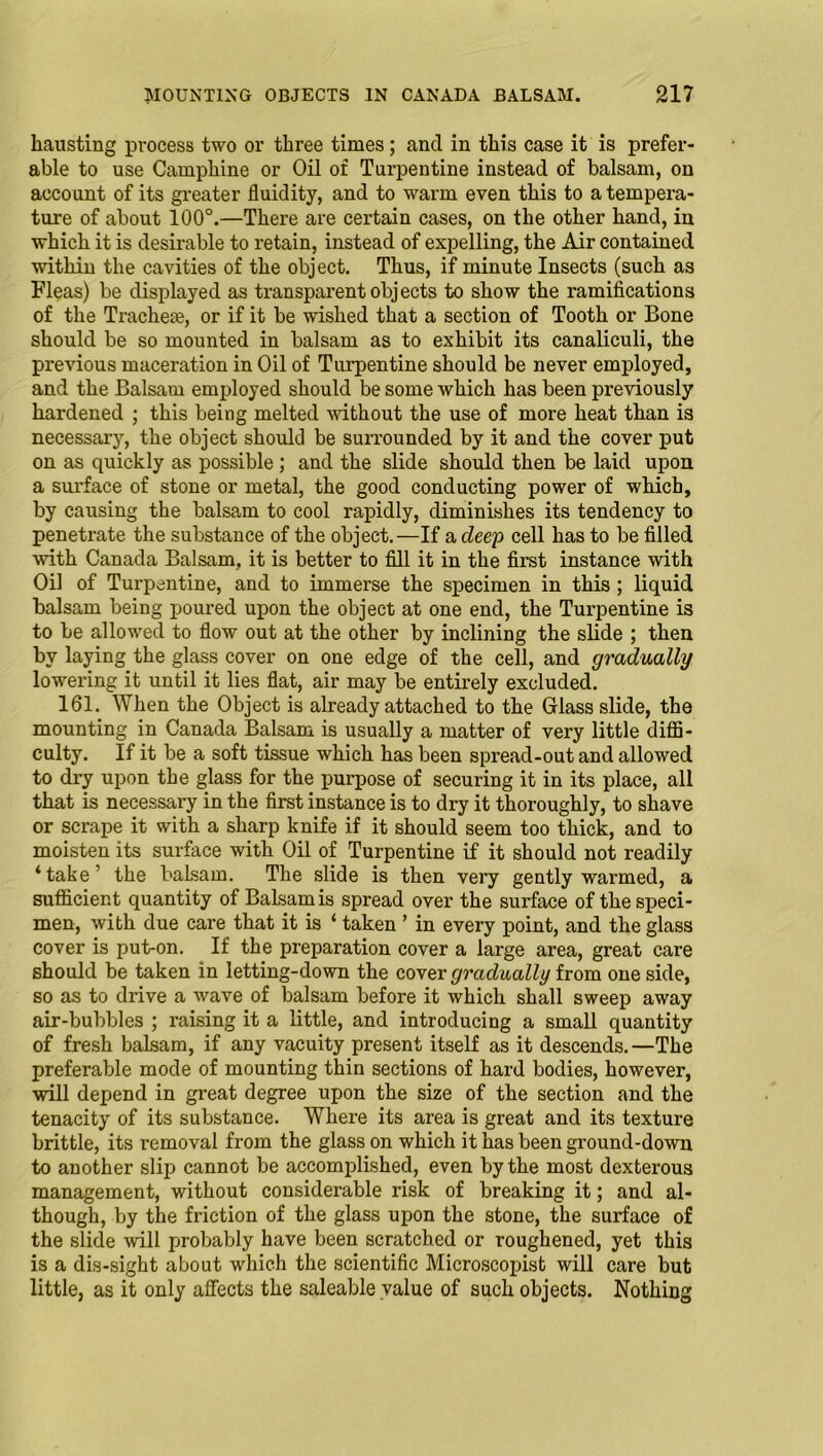 hausting process two or three times; and in this case it is prefer- able to use Camphine or Oil of Turpentine instead of balsam, on account of its greater fluidity, and to warm even this to a tempera- ture of about 100°.—There are certain cases, on the other hand, in which it is desirable to retain, instead of expelling, the Air contained within the cavities of the object. Thus, if minute Insects (such as Fleas) be displayed as transparent objects to show the ramifications of the Tracheae, or if it be wished that a section of Tooth or Bone should be so mounted in balsam as to exhibit its canaliculi, the previous maceration in Oil of Turpentine should be never employed, and the Balsam employed should be some which has been previously hardened ; this being melted without the use of more heat than is necessary, the object should be surrounded by it and the cover put on as quickly as possible ; and the slide should then be laid upon a surface of stone or metal, the good conducting power of which, by causing the balsam to cool rapidly, diminishes its tendency to penetrate the substance of the object.—If a deep cell has to be filled with Canada Balsam, it is better to fill it in the first instance with Oil of Tui’pentine, and to immerse the specimen in this ; liquid balsam being poured upon the object at one end, the Turpentine is to be allowed to flow out at the other by inclining the slide ; then by laying the glass cover on one edge of the cell, and gradually lowering it until it lies flat, air may be entirely excluded. 161. When the Object is already attached to the Glass slide, the mounting in Canada Balsam is usually a matter of very little diffi- culty. If it be a soft tissue which has been spread-out and allowed to dry upon the glass for the purpose of securing it in its place, all that is necessary in the first instance is to dry it thoroughly, to shave or scrape it with a sharp knife if it should seem too thick, and to moisten its surface with Oil of Turpentine if it should not readily ‘take’ the balsam. The slide is then very gently warmed, a sufficient quantity of Balsam is spread over the surface of the speci- men, with due care that it is ‘ taken ’ in every point, and the glass cover is put-on. If the preparation cover a large area, great care should be taken in letting-down the cover gradually from one side, so as to drive a wave of balsam before it which shall sweep away air-bubbles ; raising it a little, and introducing a small quantity of fresh balsam, if any vacuity present itself as it descends.—The preferable mode of mounting thin sections of hard bodies, however, will depend in great degree upon the size of the section and the tenacity of its substance. Where its area is great and its texture brittle, its removal from the glass on which it has been ground-down to another slip cannot be accomplished, even by the most dexterous management, without considerable risk of breaking it; and al- though, by the friction of the glass upon the stone, the surface of the slide will probably have been scratched or roughened, yet this is a dis-sight about which the scientific Microscopist will care but little, as it only affects the saleable value of such objects. Nothing