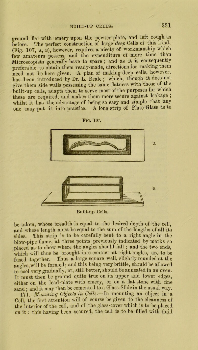 BUILT-UP CELLS. ground flat with emery upon the pewter plate, and left rough as before. The perfect construction of large deep Cells of this kind, (Fig. 107, a, b), however, requires a nicety of workmanship which few amateurs possess, and the expenditure of more time than Microscopists generally have to spare ; and as it is consequently preferable to obtain them ready-made, directions for making them need not be here given. A plan of making deep cells, however, has been introduced by Dr. L. Beale ; which, though it does not give them side walls possessing the same flatness with those of the built-up cells, adapts them to serve most of the purposes for which these are required, and makes them more secure against leakage ; whilst it has the advantage of being so easy and simple that any one may put it into practice. A long strip of Plate-Glass is to Fig. 107. B Built-up Cells. be taken, whose breadth is equal to the desired depth of the cell, and whose length must be equal to the sum of the lengths of all its sides. This strip is to be carefully bent to a right angle in the blow-pipe flame, at three points previously indicated by marks so placed as to show where the angles should fall ; and the two ends, which will thus be brought into contact at right angles, are to be fused together. Thus a large square well, slightly rounded at the angles, will be formed; and this being very brittle, should be allowed to cool very gradually, or, still better, should be annealed in an oven. It must then be ground quite true on its upper and lower edges, either on the lead-plate with emery, or on a flat stone with fine sand ; and it may then be cemented to a Glass-Slide in the usual way. 171. Mounting Objects in Cells.—In mounting an object in a Cell, the first attention will of course be given to the cleanness of the interior of the cell, and of the glass-cover which is to be placed on it : this having been secured, the cell is to be filled with fluid