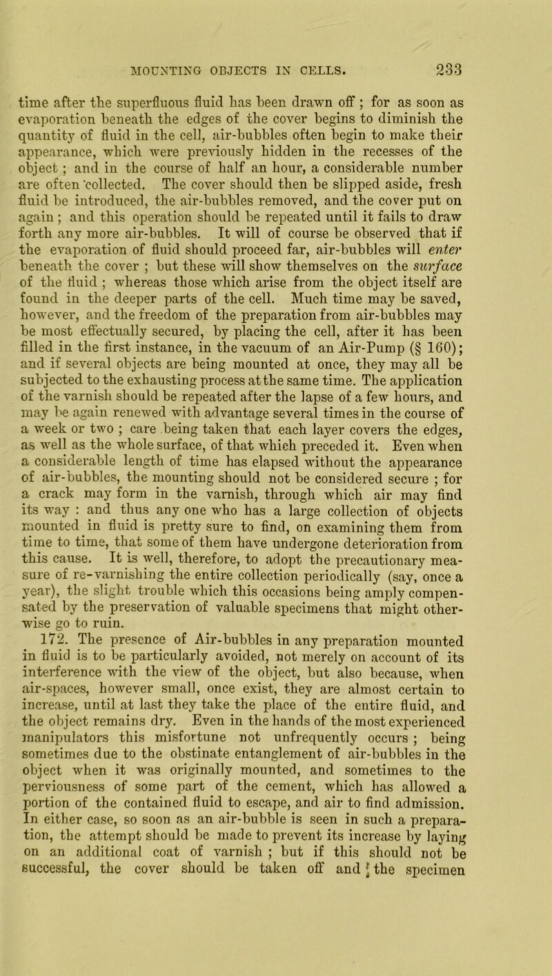 time after the superfluous fluid has been drawn off ; for as soon as evaporation beneath the edges of the cover begins to diminish the quantity of fluid in the cell, air-bubbles often begin to make their appearance, which were previously hidden in the recesses of the object; and in the course of half an hour, a considerable number are often 'collected. The cover should then be slipped aside, fresh fluid be introduced, the air-bubbles removed, and the cover put on again; and this operation should be repeated until it fails to draw forth any more air-bubbles. It will of course be observed that if the evaporation of fluid should proceed far, air-bubbles will enter beneath the cover ; but these will show themselves on the surface of the fluid ; whereas those which arise from the object itself are found in the deeper parts of the cell. Much time may be saved, however, and the freedom of the preparation from air-bubbles may be most effectually secured, by placing the cell, after it lias been filled in the first instance, in the vacuum of an Air-Pump (§ 160); and if several objects are being mounted at once, they may all be subjected to the exhausting process at the same time. The application of the varnish should be repeated after the lapse of a few hours, and may be again renewed with advantage several times in the course of a week or two ; care being taken that each layer covers the edges, as well as the whole surface, of that which preceded it. Even when a considerable length of time has elapsed without the appearance of air-bubbles, the mounting should not be considered secure ; for a crack may form in the varnish, through which air may find its way : and thus any one who has a large collection of objects mounted in fluid is pretty sure to find, on examining them from time to time, that some of them have undergone deterioration from this cause. It is well, therefore, to adopt the precautionary mea- sure of re-varnishing the entire collection periodically (say, once a year), the slight trouble which this occasions being amply compen- sated by the preservation of valuable specimens that might other- wise go to ruin. 172. The presence of Air-bubbles in any preparation mounted in fluid is to be particularly avoided, not merely on account of its interference with the view of the object, but also because, when air-spaces, however small, once exist, they are almost certain to increase, until at last they take the place of the entire fluid, and the object remains dry. Even in the hands of the most experienced manipulators this misfortune not unfrequently occurs ; being sometimes due to the obstinate entanglement of air-bubbles in the object when it was originally mounted, and sometimes to the perviousness of some part of the cement, which has allowed a portion of the contained fluid to escape, and air to find admission. In either case, so soon as an air-bubble is seen in such a prepara- tion, the attempt should be made to prevent its increase by laying on an additional coat of varnish ; but if this should not be successful, the cover should be taken off and jj the specimen