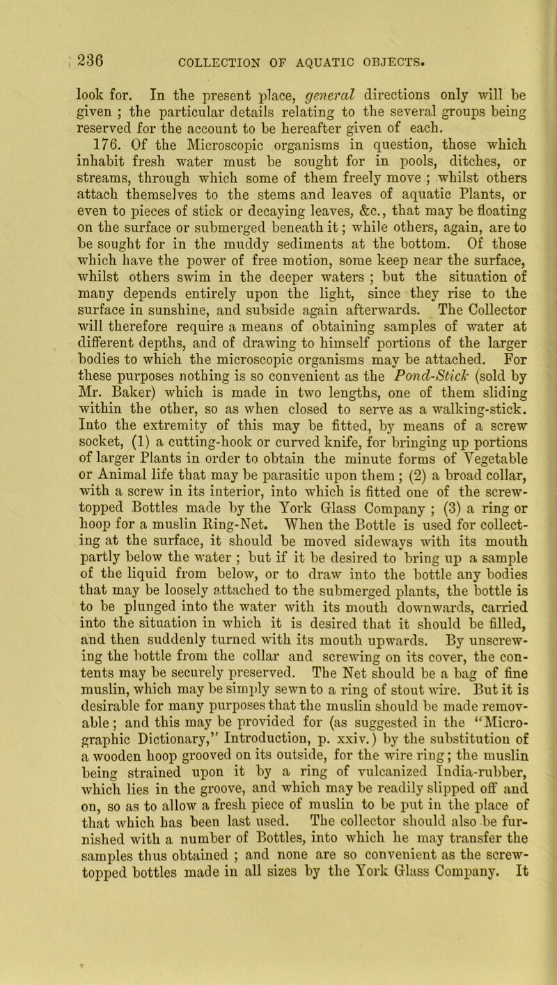 look for. In the present place, general directions only -will be given ; the particular details relating to the several groups being reserved for the account to be hereafter given of each. 176. Of the Microscopic organisms in question, those which inhabit fresh water must be sought for in pools, ditches, or streams, through which some of them freely move ; whilst others attach themselves to the stems and leaves of aquatic Plants, or even to pieces of stick or decaying leaves, &c., that may be floating on the surface or submerged beneath it; while others, again, are to be sought for in the muddy sediments at the bottom. Of those which have the power of free motion, some keep near the surface, whilst others swim in the deeper waters ; but the situation of many depends entirely upon the light, since they rise to the surface in sunshine, and subside again afterwards. The Collector will therefore requii’e a means of obtaining samples of water at different depths, and of drawing to himself portions of the larger bodies to which the microscopic organisms may be attached. For these purposes nothing is so convenient as the Poncl-Sticl- (sold by Mr. Baker) which is made in two lengths, one of them sliding within the other, so as when closed to serve as a walking-stick. Into the extremity of this may be fitted, by means of a screw socket, (1) a cutting-hook or curved knife, for bringing up portions of larger Plants in order to obtain the minute forms of Vegetable or Animal life that may be parasitic upon them ; (2) a broad collar, with a screw in its interior, into which is fitted one of the screw- topped Bottles made by the Yoi'k Glass Company ; (3) a ring or hoop for a muslin Ring-Net. When the Bottle is used for collect- ing at the surface, it should be moved sideways with its mouth partly below the water ; but if it be desired to bring up a sample of the liquid from below, or to draw into the bottle any bodies that may be loosely attached to the submerged plants, the bottle is to be plunged into the water with its mouth downwards, earned into the situation in which it is desired that it should be filled, and then suddenly turned with its mouth upwards. By unscrew- ing the bottle from the collar and screwing on its cover, the con- tents may be securely preserved. The Net should be a bag of fine muslin, which may be simply sewn to a ring of stout wire. But it is desirable for many purposes that the muslin should be made remov- able ; and this may be provided for (as suggested in the “Micro- graphic Dictionary,” Introduction, p. xxiv.) by the substitution of a wooden hoop grooved on its outside, for the wire ring; the muslin being strained upon it by a ring of vulcanized India-rubber, which lies in the groove, and which may be readily slipped off and on, so as to allow a fresh piece of muslin to be put in the place of that which has been last used. The collector should also be fur- nished with a number of Bottles, into which he may transfer the samples thus obtained ; and none are so convenient as the screw- topped bottles made in all sizes by the York Glass Company. It