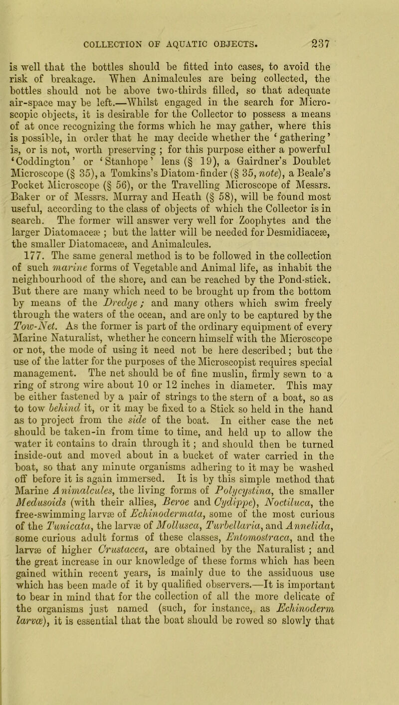 is well that the bottles should be fitted into cases, to avoid the risk of breakage. When Animalcules are being collected, the bottles should not be above two-thirds filled, so that adequate air-space may be left.—Whilst engaged in the search for Micro- scopic objects, it is desirable for the Collector to possess a means of at once recognizing the forms which he may gather, where this is possible, in order that he may decide whether the ‘gathering’ is, or is not, worth preserving ; for this purpose either a powerful ‘Coddington’ or ‘Stanhope’ lens (§ 19), a Gairdner’s Doublet Microscope (§ 35), a Tomkins’s Diatom-finder (§ 35, note), a Beale’s Pocket Microscope (§ 56), or the Travelling Microscope of Messrs. Baker or of Messrs. Murray and Heath (§ 58), will be found most useful, according to the class of objects of which the Collector is in search. The former will answer very well for Zoophytes and the larger Diatomacea?; but the latter will be needed for Desmidiaceas, the smaller Diatom aces, and Animalcules. 177. The same general method is to be followed in the collection of such marine forms of Vegetable and Animal life, as inhabit the neighbourhood of the shore, and can be reached by the Pond-stick. But there are many which need to be brought up from the bottom by means of the Dredge; and many others which swim freely through the waters of the ocean, and are only to be captured by the Tow-Net. As the former is part of the ordinary equipment of every Marine Naturalist, whether he concern himself with the Microscope or not, the mode of using it need not be here described; but the use of the latter for the purposes of the Microscopist requires special management. The net should be of fine muslin, firmly sewn to a ring of strong wire about 10 or 12 inches in diameter. This may be either fastened by a pair of strings to the stern of a boat, so as to tow behind it, or it may be fixed to a Stick so held in the hand as to project from the side of the boat. In either case the net should be taken-in from time to time, and held up to allow the water it contains to drain through it; and should then be turned inside-out and moved about in a bucket of water carried in the boat, so that any minute organisms adhering to it may be washed off before it is again immersed. It is by this simple method that Marine A nimalcules, the living forms of Polycystina, the smaller Medusoids (with their allies, Beroe and Cyd type), Noctiluca, the free-swimming larvae of Echinodermala, some of the most curious of the Tuniccita, the larvae of Mollusca, Tv/rbellaria, and Annelida, some curious adult forms of these classes, Entomoslraca, and the larvae of higher Crustacea, are obtained by the Naturalist ; and the great increase in our knowledge of these forms which has been gained within recent years, is mainly due to the assiduous use which has been made of it by qualified observers.—It is important to bear in mind that for the collection of all the more delicate of the organisms just named (such, for instance,, as Echinoclerm larvae), it is essential that the boat should be rowed so slowly that