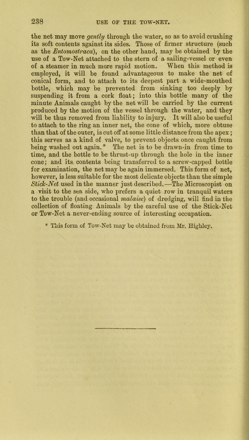 the net may move gently through the water, so as to avoid crushing its soft contents against its sides. Those of firmer structure (such as the Entomostraca), on the other hand, may be obtained by the use of a Tow-Net attached to the stern of a sailing-vessel or even of a steamer in much more rapid motion. When this method is employed, it will be found advantageous to make the net of conical form, and to attach to its deepest part a wide-mouthed bottle, which may be prevented from sinking too deeply by suspending it from a cork float; into this bottle many of the minute Animals caught by the net will be carried by the current produced by the motion of the vessel through the water, and they will be thus removed from liability to injury. It will also be useful to attach to the ring an inner net, the cone of which, more obtuse than that of the outer, is cut off at some little distance from the apex; this serves as a kind of valve, to prevent objects once caught from being washed out again. * The net is to be drawn-in from time to time, and the bottle to be thrust-up through the hole in the inner cone; and its contents being transferred to a screw-capped bottle for examination, the net may be again immersed. This form of net, however, is less suitable for the most delicate objects than the simple Stick-Net used in the manner just described.—The Microscopist on a visit to the sea side, who prefers a quiet row in tranquil waters to the trouble (and occasional malaise) of dredging, will find in the collection of floating Animals by the careful use of the Stick-Net or Tow-Net a never-ending source of interesting occupation. * This form of Tow-Net may be obtained from Mr. Higbley.