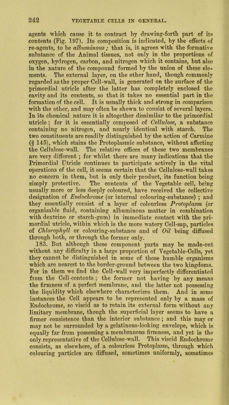 agents which cause it to contract by drawing-forth part of its contents (Fig. 197). Its composition is indicated, by the effects of re-agents, to be albuminous ; that is, it agrees with the formative substance of the Animal tissues, not only in the proportions of oxygen, hydrogen, carbon, and nitrogen which it contains, but also in the nature of the compound formed by the union of these ele- ments, The external layer, on the other hand, though commonly regarded as the proper Cell-wall, is generated on the surface of the primordial utricle after the latter has completely enclosed the cavity and its contents, so that it takes no essential part in the formation of the cell. It is usually thick and strong in comparison with the other, and may often be shown to consist of several layers. In its chemical nature it is altogether dissimilar to the primordial utricle ; for it is essentially composed of Cellulose, a substance containing no nitrogen, and nearly identical with starch. The two constituents are readily distinguished by the action of Carmine (§ 145), which stains the Protoplasmic substance, without affecting the Cellulose-wall. The relative offices of these two membranes are very different ; for whilst there are many indications that the Primordial Utricle continues to participate actively in the vital operations of the cell, it seems certain that the Cellulose-wall takes no concern in them, but is only their product, its function being simply protective. The contents of the Vegetable cell, being usually more or less deeply coloured, have received the collective designation of Encloclirome (or internal colouring-substance) ; and they essentially consist of a layer of colourless Protoplasm (or organizable fluid, containing albuminous matter in combination with dextrine or starch-gum) in immediate contact with the pri- mordial utricle, within which is the more watery Cell-sap, particles of Chlorophyll or colouring-substance and of Oil being diffused through both, or through the former only. 183. But although these component parts may be made-out without any difficulty in a large proportion of Vegetable-Cells, yet they cannot be distinguished in some of those humble organisms which are nearest to the border-ground between the two kingdoms. For in them we find the Cell-wall very imperfectly differentiated from the Cell-contents ; the former not having by any means the firmness of a perfect membrane, and the latter not possessing the liquidity which elsewhere characterizes them. And in some instances the Cell appears to be represented only by a mass of Endochrome, so viscid as to retain its external form without any limitary membrane, though the superficial layer seems to have a firmer consistence than the interior substance ; and this may or may not be surrounded by a gelatinous-looking envelope, which is equally far from possessing a membranous firmness, and yet is the only representative of the Cellulose-wall. This viscid Endochrome consists, as elsewhere, of a colourless Protoplasm, through which colouring particles are diffused, sometimes uniformly, sometimes