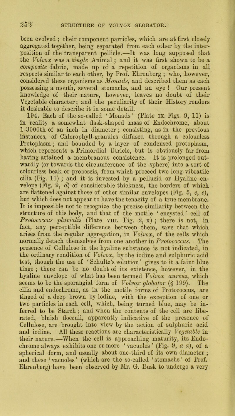 been evolved ; their component particles, which are at first closely aggregated together, being separated from each other by the inter- position of the transparent pellicle.—It was long supposed that the Volvox was a single Animal; and it was first shown to be a composite fabric, made up of a repetition of organisms in all respects similar to each other, by Prof. Ehrenberg ; who, however, considered these organisms as Monads, and described them as each, possessing a mouth, several stomachs, and an eye ! Our present knowledge of their nature, however, leaves no doubt of their Vegetable character; and the peculiarity of their History renders it desirable to describe it in some detail. 194. Each of the so-called ‘Monads’ (Plate ix. Figs. 9, 11) is in reality a somewhat flask-shaped mass of Endochrome, about 1-3000th of an inch in diameter ; consisting, as in the previous instances, of Chlorophyll-granules diffused through a colourless Protoplasm ; and bounded by a layer of condensed protoplasm, which represents a Primordial Utricle, but is obviously far from having attained a membranous consistence. It is prolonged out- wardly (or towards the circumference of the sphere) into a sort of colourless beak or proboscis, from which proceed two long vibratile cilia (Fig. 11) ; and it is invested by a pellucid or Hyaline en- velope (Fig. 9, d) of considerable thickness, the borders of which are flattened against those of other similar envelopes (Fig. 5, c, c), but which does not appear to have the tenacity of a true membrane. It is impossible not to recognize the precise similarity between the structure of this body, and that of the motile ‘ encysted ’ cell of Protococcus pluvialis (Plate vm. Fig. 2, k) ; there is not, in fact, any perceptible difference between them, save that which arises from the regular aggregation, in Volvox, of the cells which normally detach themselves from one another in Prolococcus. The presence of Cellulose in the hyaline substance is not indicated, in the ordinary condition of Volvox, by the iodine and sulphuric acid test, though the use of ‘Schultz’s solution’ gives to it a faint blue tinge ; there can be no doubt of its existence, however, in the hyaline envelope of what has been termed Volvox aureus, which seems to be the sporangial form of Volvox globator (§ 199). The cilia and endochrome, as in the motile forms of Protococcus, are tinged of a deep brown by iodine, with the exception of one or two particles in each cell, which, being turned blue, may be in- ferred to be Starch ; and when the contents of the cell are libe- rated, bluish flocculi, apparently indicative of the presence of Cellulose, are brought into view by the action of sulphuric acid and iodine. All these reactions are characteristically Vegetable in their nature.—When the cell is approaching maturity, its Endo- chrome always exhibits one or more ‘vacuoles’ (Fig. 9, a a), of a spherical form, and usually about one-third of its own diameter ; and these ‘ vacuoles ’ (which are the so-called ‘ stomachs ’ of Prof. Ehrenberg) have been observed by Mr. G. Busk to undergo a very