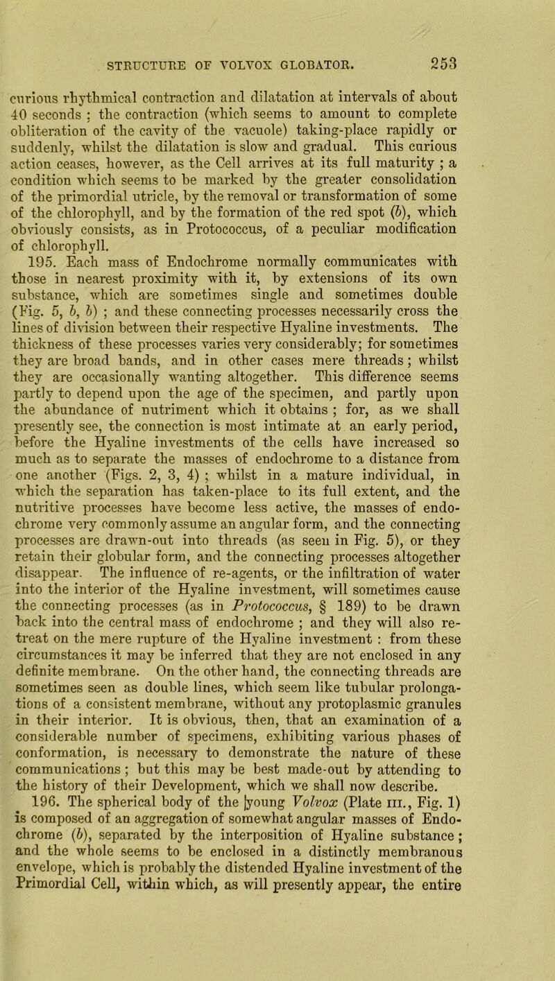 curious rhythmical contraction and dilatation at intervals of about 40 seconds ; the contraction (which seems to amount to complete obliteration of the cavity of the vacuole) taking-place rapidly or suddenly, whilst the dilatation is slow and gradual. This curious action ceases, however, as the Cell arrives at its full maturity ; a condition which seems to be marked by the greater consolidation of the primordial utricle, by the removal or transformation of some of the chlorophyll, and by the formation of the red spot (b), which obviously consists, as in Protococcus, of a peculiar modification of chlorophyll. 195. Each mass of Endochrome normally communicates with those in nearest proximity with it, by extensions of its own substance, which are sometimes single and sometimes double (Eig. 5, b, b) ; and these connecting processes necessarily cross the lines of division between their respective Hyaline investments. The thickness of these processes varies very considerably; for sometimes they are broad bands, and in other cases mere threads; whilst they are occasionally wanting altogether. This difference seems partly to depend upon the age of the specimen, and partly upon the abundance of nutriment which it obtains ; for, as we shall presently see, the connection is most intimate at an early period, before the Hyaline investments of the cells have increased so much as to separate the masses of endochrome to a distance from one another (Figs. 2, 3, 4) ; whilst in a mature individual, in which the separation has taken-place to its full extent, and the nutritive processes have become less active, the masses of endo- chrome very commonly assume an angular form, and the connecting processes are drawn-out into threads (as seen in Fig. 5), or they retain their globular form, and the connecting processes altogether disappear. The influence of re-agents, or the infiltration of water into the interior of the Hyaline investment, will sometimes cause the connecting processes (as in Protococcus, § 189) to be drawn back into the central mass of endochrome ; and they will also re- treat on the mere rupture of the Hyaline investment : from these circumstances it may be inferred that they are not enclosed in any definite membrane. On the other hand, the connecting threads are sometimes seen as double lines, which seem like tubular prolonga- tions of a consistent membrane, without any protoplasmic granules in their interior. It is obvious, then, that an examination of a considerable number of specimens, exhibiting various phases of conformation, is necessary to demonstrate the nature of these communications ; but this may be best made-out by attending to the history of their Development, which we shall now describe. 196. The spherical body of the |young Volvox (Plate hi., Fig. 1) is composed of an aggregation of somewhat angular masses of Endo- chrome (b), separated by the interposition of Hyaline substance ; and the whole seems to be enclosed in a distinctly membranous envelope, which is probably the distended Hyaline investment of the Primordial Cell, within which, as will presently appear, the entire