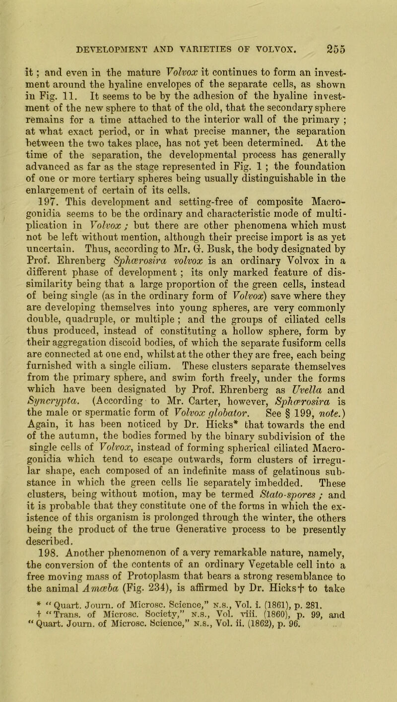 it; arid even in the mature Volvox it continues to form an invest- ment around the hyaline envelopes of the separate cells, as shown in Fig. 11. It seems to be by the adhesion of the hyaline invest- ment of the new sphere to that of the old, that the secondary sphere remains for a time attached to the interior wall of the primary ; at what exact period, or in what precise manner, the separation between the two takes place, has not yet been determined. At the time of the separation, the developmental process has generally advanced as far as the stage represented in Fig. 1 ; the foundation of one or more tertiary spheres being usually distinguishable in the enlargement of certain of its cells. 197. This development and setting-free of composite Macro- gonidia seems to be the ordinary and characteristic mode of multi- plication in Volvox ; but there are other phenomena which must not be left without mention, although their precise import is as yet uncertain. Thus, according to Mr. (1. Busk, the body designated by Prof. Ehrenberg Sphcerosira volvox is an ordinary Volvox in a different phase of development ; its only marked feature of dis- similarity being that a large proportion of the green cells, instead of being single (as in the ordinary form of Volvox) save where they are developing themselves into young spheres, are very commonly double, quadruple, or multiple ; and the groups of ciliated cells thus produced, instead of constituting a hollow sphere, form by their aggregation discoid bodies, of which the separate fusiform cells are connected at one end, whilst at the other they are free, each being furnished with a single cilium. These clusters separate themselves from the primary sphere, and swim forth freely, under the forms which have been designated by Prof. Ehrenberg as Uvella and Syncrypta. (According to Mr. Carter, however, Sphcerosira is the male or spermatic form of Volvox globator. See § 199, note.) Again, it has been noticed by Dr. Hicks* that towards the end of the autumn, the bodies formed by the binary subdivision of the single cells of Volvox, instead of forming spherical ciliated Macro- gonidia which tend to escape outwards, form clusters of irregu- lar shape, each composed of an indefinite mass of gelatinous sub- stance in which the green cells lie separately imbedded. These clusters, being without motion, may be termed Stato-spores ; and it is probable that they constitute one of the forms in which the ex- istence of this organism is prolonged through the winter, the others being the product of the true Generative process to be presently described. 198. Another phenomenon of a very remarkable nature, namely, the conversion of the contents of an ordinary Vegetable cell into a free moving mass of Protoplasm that bears a strong resemblance to the animal Amceba (Fig. 234), is affirmed by Dr. Hicks + to take * “Quart. Journ. of Microsc. Science,” n.s., Vol. i. (1861), p. 281. + “Trans, of Microsc. Society,” n.s., Vol. viii. (1860), p. 99, and “ Quart. Joum. of Microsc. Science,” n.s., Vol. ii. (1862), p. 96.